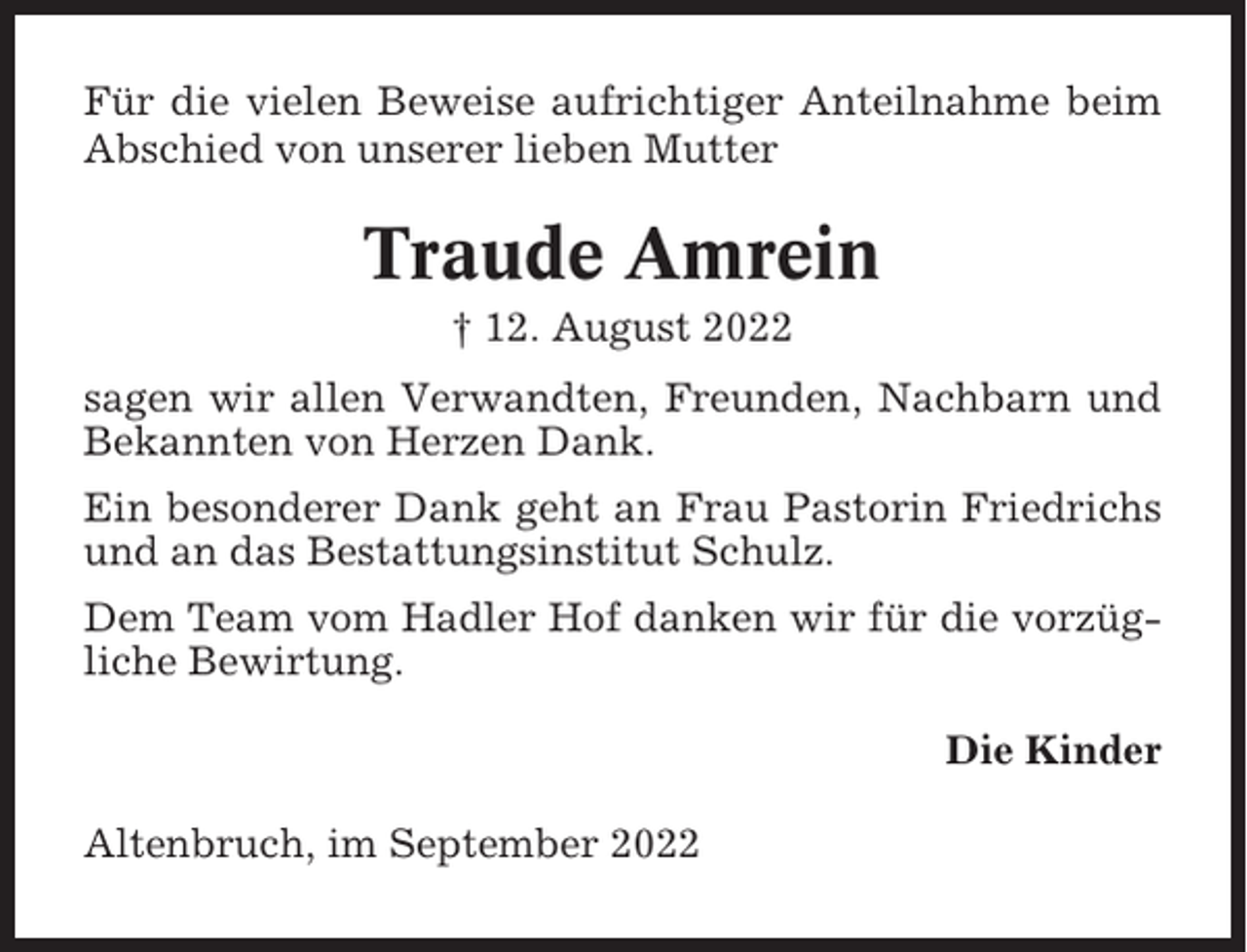 <p>Für die vielen Beweise aufrichtiger Anteilnahme beim<br />Abschied von unserer lieben Mutter</p><p>Traude Amrein<br />† 12. August 2022<br />sagen wir allen Verwandten, Freunden, Nachbarn und<br />Bekannten von Herzen Dank.<br />Ein besonderer Dank geht an Frau Pastorin Friedrichs<br />und an das Bestattungsinstitut Schulz.<br />Dem Team vom Hadler Hof danken wir für die vorzügliche Bewirtung.<br />Die Kinder<br />Altenbruch, im September 2022</p>