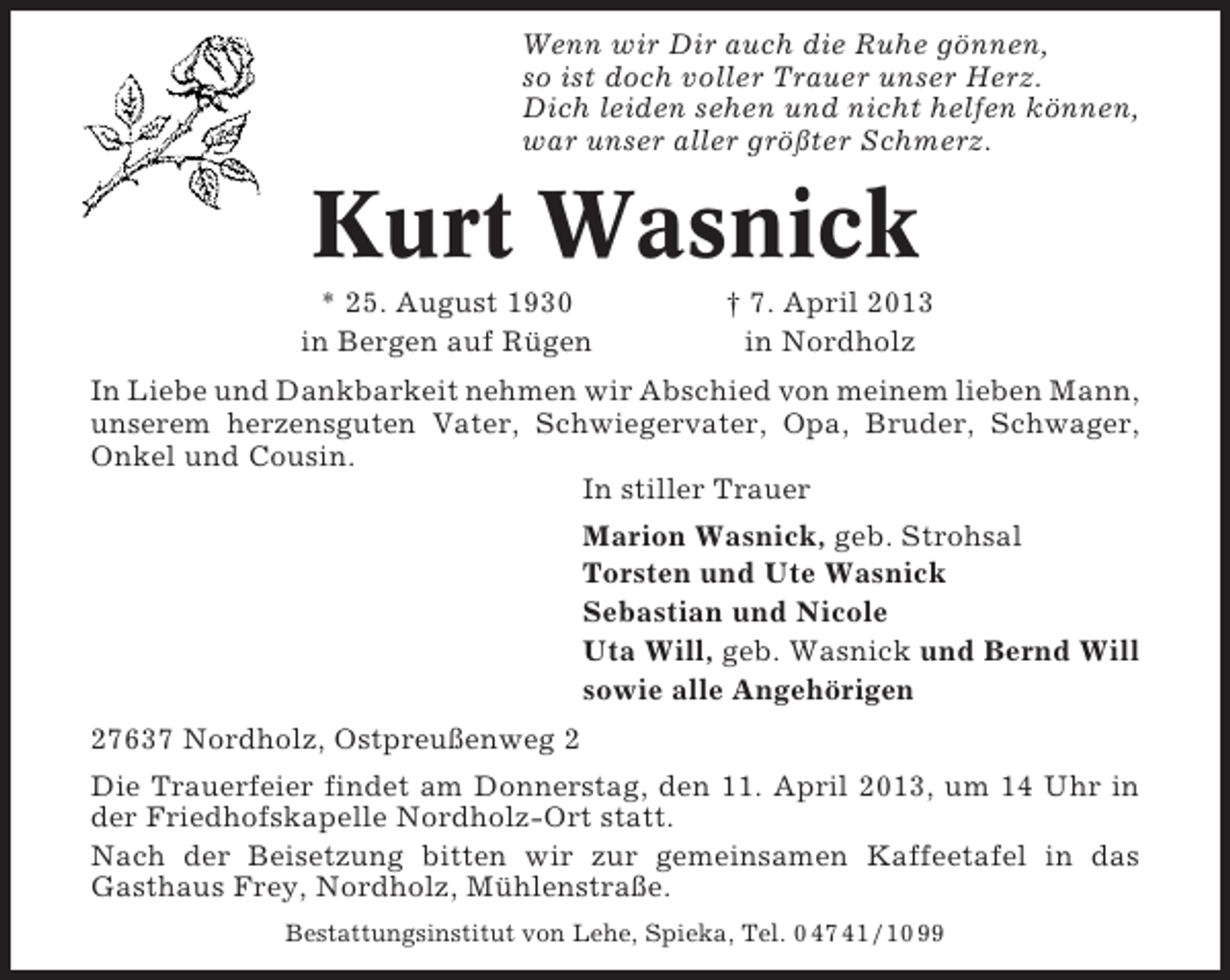 <p>Wenn wir Dir auch die Ruhe gönnen,<br />so ist doch voller Trauer unser Herz.<br />Dich leiden sehen und nicht helfen können,<br />war unser aller größter Schmerz.</p><p>Kurt Wasnick<br />* 25. August 1930<br />in Bergen auf Rügen</p><p>† 7. April 2013<br />in Nordholz</p><p>In Liebe und Dankbarkeit nehmen wir Abschied von meinem lieben Mann,<br />unserem herzensguten Vater, Schwiegervater, Opa, Bruder, Schwager,<br />Onkel und Cousin.<br />In stiller Trauer<br />Marion Wasnick, geb. Strohsal<br />Torsten und Ute Wasnick<br />Sebastian und Nicole<br />Uta Will, geb. Wasnick und Bernd Will<br />sowie alle Angehörigen<br />27637 Nordholz, Ostpreußenweg 2<br />Die Trauerfeier findet am Donnerstag, den 11. April 2013, um 14 Uhr in<br />der Friedhofskapelle Nordholz-Ort statt.<br />Nach der Beisetzung bitten wir zur gemeinsamen Kaffeetafel in das<br />Gasthaus Frey, Nordholz, Mühlenstraße.<br />Bestattungsinstitut von Lehe, Spieka, Tel. 0 47 41 / 10 99</p>