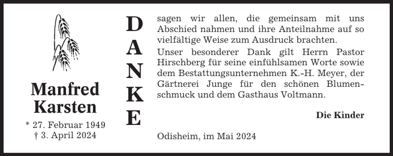 <p>Manfred<br />Karsten<br />* 27. Februar 1949<br />† 3. April 2024</p><p>D<br />A<br />N<br />K<br />E</p><p>sagen wir allen, die gemeinsam mit uns<br />Abschied nahmen und ihre Anteilnahme auf so<br />vielfältige Weise zum Ausdruck brachten.<br />Unser besonderer Dank gilt Herrn Pastor<br />Hirschberg für seine einfühlsamen Worte sowie<br />dem Bestattungsunternehmen K.-H. Meyer, der<br />Gärtnerei Junge für den schönen Blumenschmuck und dem Gasthaus Voltmann.<br />Die Kinder<br />Odisheim, im Mai 2024</p>