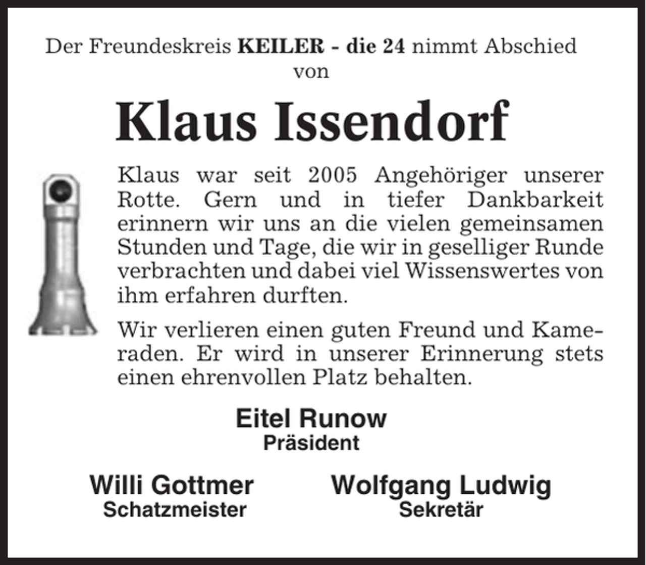 <p>Der Freundeskreis KEILER - die 24 nimmt Abschied<br />von</p><p>Klaus Issendorf<br />Klaus war seit 2005 Angehöriger unserer<br />Rotte. Gern und in tiefer Dankbarkeit<br />erinnern wir uns an die vielen gemeinsamen<br />Stunden und Tage, die wir in geselliger Runde<br />verbrachten und dabei viel Wissenswertes von<br />ihm erfahren durften.<br />Wir verlieren einen guten Freund und Kameraden. Er wird in unserer Erinnerung stets<br />einen ehrenvollen Platz behalten.</p><p>Eitel Runow<br />Präsident</p><p>Willi Gottmer</p><p>Wolfgang Ludwig</p><p>Schatzmeister</p><p>Sekretär</p>