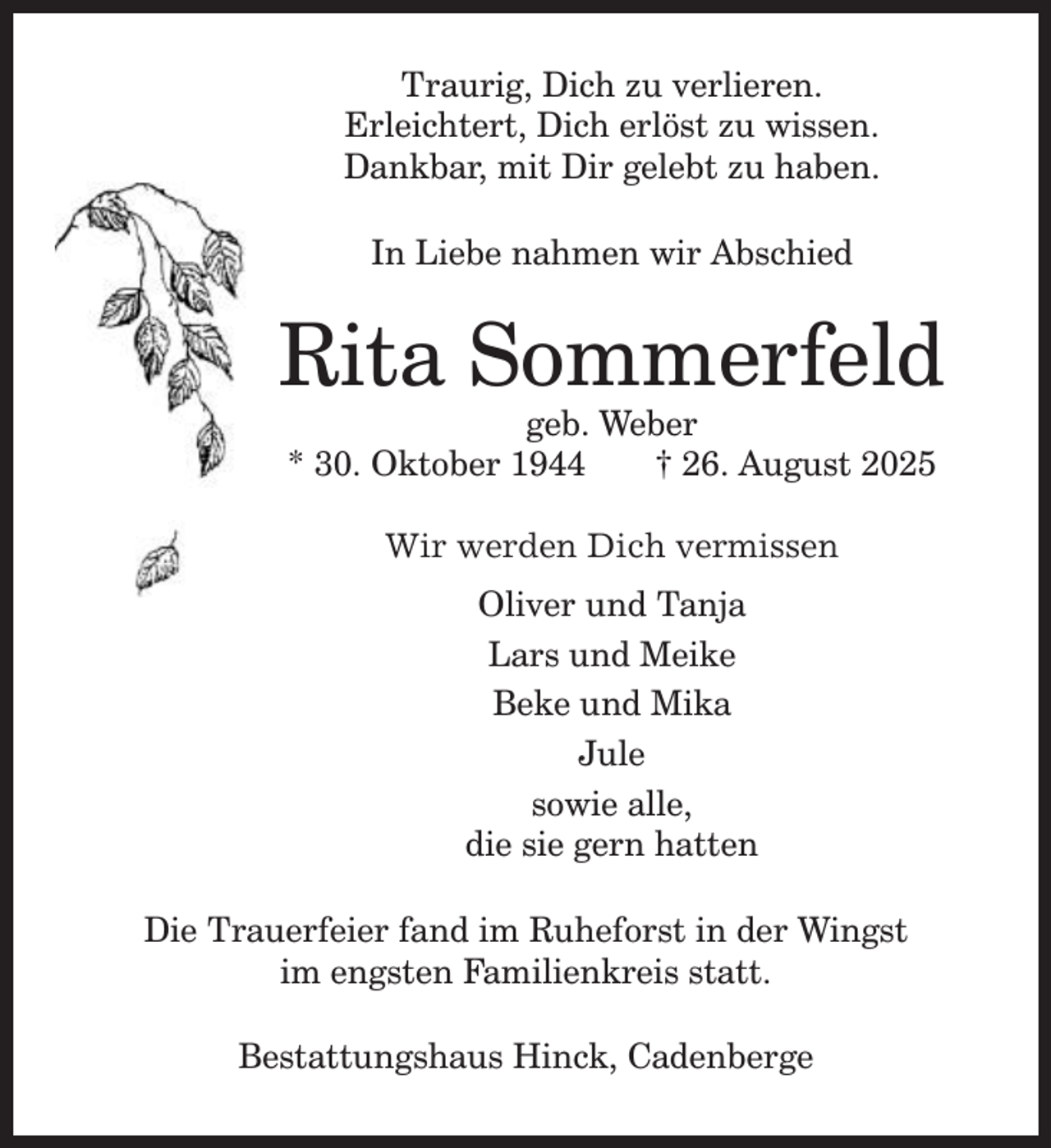 <p>Traurig, Dich zu verlieren.<br />Erleichtert, Dich erlöst zu wissen.<br />Dankbar, mit Dir gelebt zu haben.<br />In Liebe nahmen wir Abschied</p><p>Rita Sommerfeld<br />geb. Weber<br />* 30. Oktober 1944<br />† 26. August 2025<br />Wir werden Dich vermissen<br />Oliver und Tanja<br />Lars und Meike<br />Beke und Mika<br />Jule<br />sowie alle,<br />die sie gern hatten<br />Die Trauerfeier fand im Ruheforst in der Wingst<br />im engsten Familienkreis statt.<br />Bestattungshaus Hinck, Cadenberge</p>