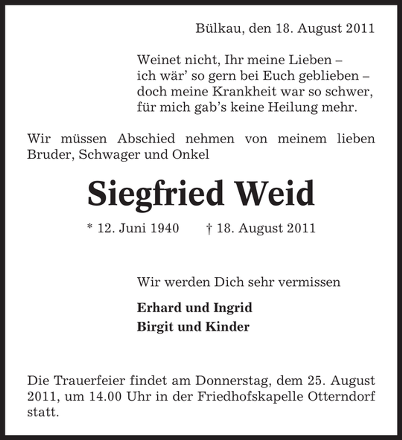 <p>Bülkau, den 18. August 2011<br />Weinet nicht, Ihr meine Lieben –<br />ich wär’ so gern bei Euch geblieben –<br />doch meine Krankheit war so schwer,<br />für mich gab’s keine Heilung mehr.<br />Wir müssen Abschied nehmen von meinem lieben<br />Bruder, Schwager und Onkel</p>
<p>Siegfried Weid<br />* 12. Juni 1940</p>
<p>† 18. August 2011</p>
<p>Wir werden Dich sehr vermissen<br />Erhard und Ingrid<br />Birgit und Kinder</p>
<p>Die Trauerfeier findet am Donnerstag, dem 25. August<br />2011, um 14.00 Uhr in der Friedhofskapelle Otterndorf<br />statt.</p>