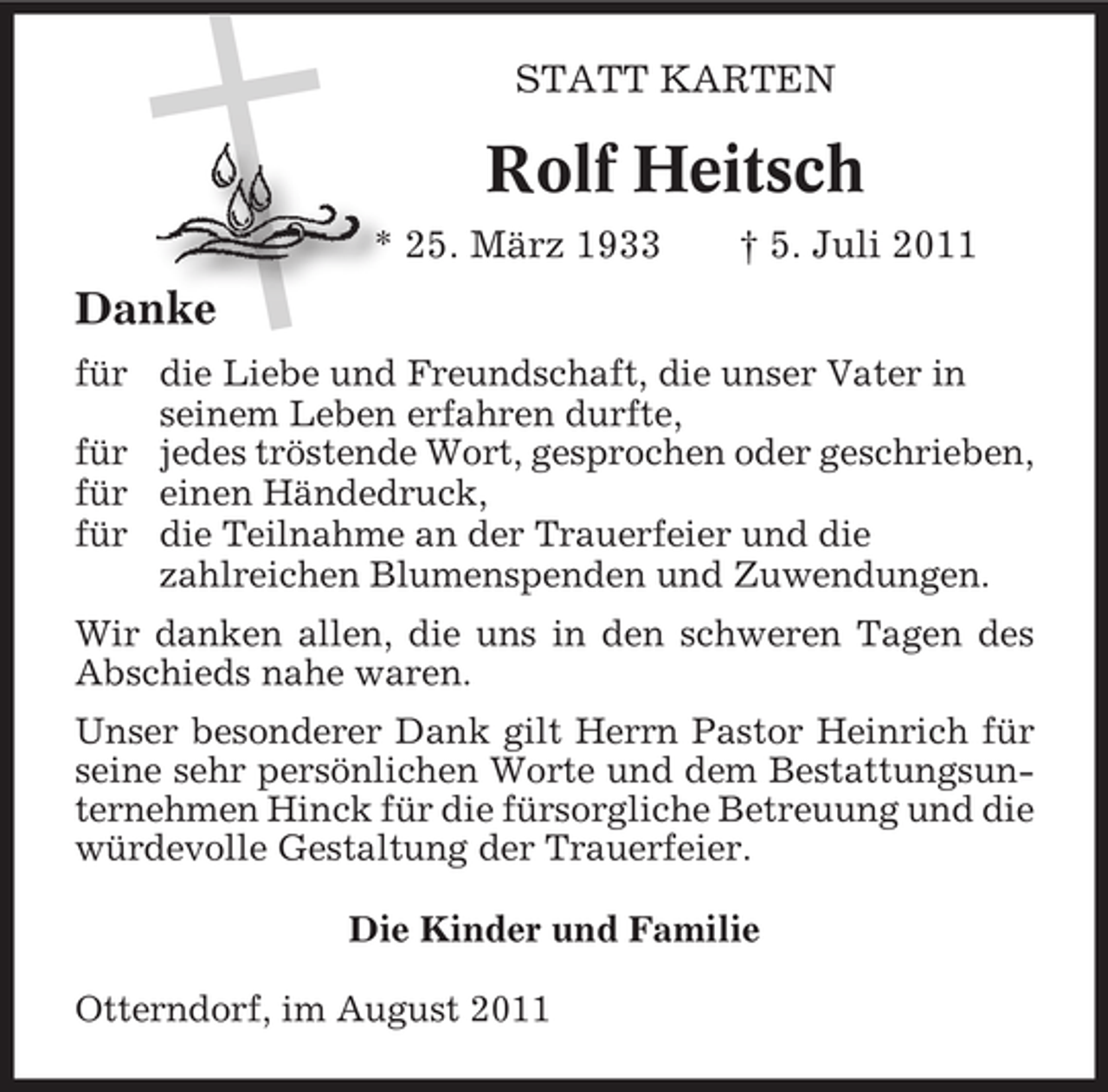 <p>STATT KARTEN</p><p>Rolf Heitsch<br />* 25. März 1933</p><p>† 5. Juli 2011</p><p>Danke<br />für die Liebe und Freundschaft, die unser Vater in<br />seinem Leben erfahren durfte,<br />für jedes tröstende Wort, gesprochen oder geschrieben,<br />für einen Händedruck,<br />für die Teilnahme an der Trauerfeier und die<br />zahlreichen Blumenspenden und Zuwendungen.<br />Wir danken allen, die uns in den schweren Tagen des<br />Abschieds nahe waren.<br />Unser besonderer Dank gilt Herrn Pastor Heinrich für<br />seine sehr persönlichen Worte und dem Bestattungsunternehmen Hinck für die fürsorgliche Betreuung und die<br />würdevolle Gestaltung der Trauerfeier.<br />Die Kinder und Familie<br />Otterndorf, im August 2011</p>