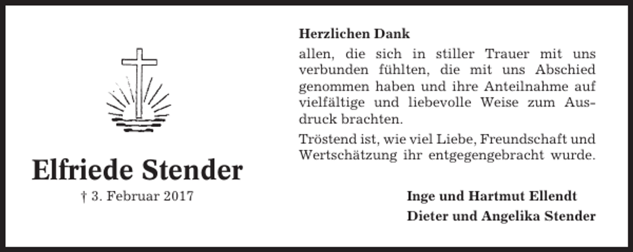 <p>Elfriede Stender<br />† 3. Februar 2017</p><p>Herzlichen Dank<br />allen, die sich in stiller Trauer mit uns<br />verbunden fühlten, die mit uns Abschied<br />genommen haben und ihre Anteilnahme auf<br />vielfältige und liebevolle Weise zum Ausdruck brachten.<br />Tröstend ist, wie viel Liebe, Freundschaft und<br />Wertschätzung ihr entgegengebracht wurde.<br />Inge und Hartmut Ellendt<br />Dieter und Angelika Stender</p>