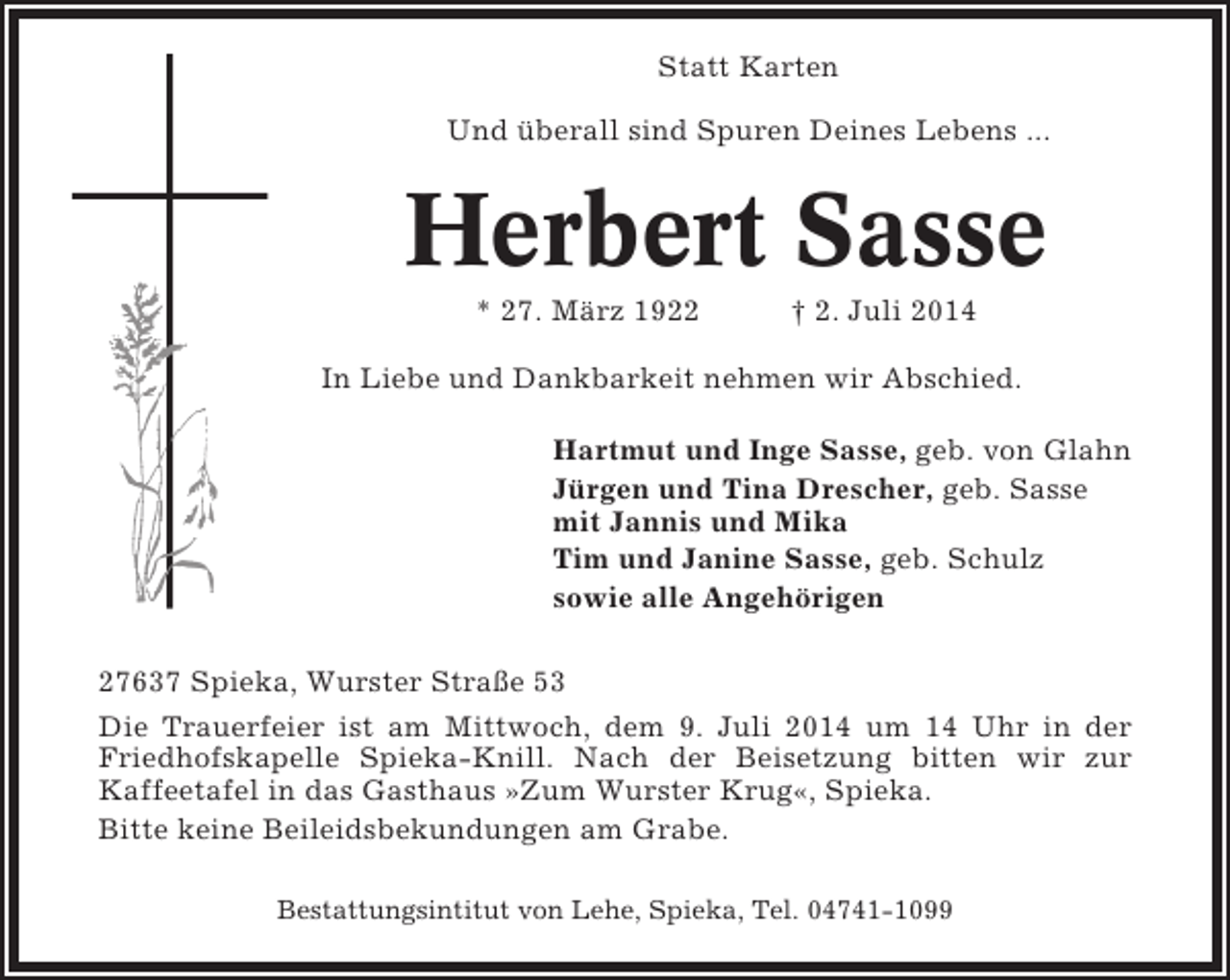 <p>Statt Karten<br />Und überall sind Spuren Deines Lebens ...</p><p>Herbert Sasse<br />* 27. März 1922</p><p>† 2. Juli 2014</p><p>In Liebe und Dankbarkeit nehmen wir Abschied.<br />Hartmut und Inge Sasse, geb. von Glahn<br />Jürgen und Tina Drescher, geb. Sasse<br />mit Jannis und Mika<br />Tim und Janine Sasse, geb. Schulz<br />sowie alle Angehörigen<br />27637 Spieka, Wurster Straße 53<br />Die Trauerfeier ist am Mittwoch, dem 9. Juli 2014 um 14 Uhr in der<br />Friedhofskapelle Spieka-Knill. Nach der Beisetzung bitten wir zur<br />Kaffeetafel in das Gasthaus »Zum Wurster Krug«, Spieka.<br />Bitte keine Beileidsbekundungen am Grabe.<br />Bestattungsintitut von Lehe, Spieka, Tel. 04741-1099</p>
