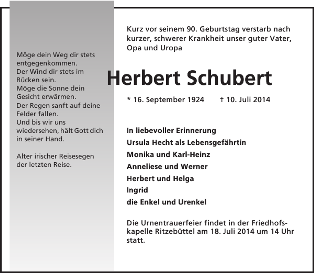<p>Möge dein Weg dir stets<br />entgegenkommen.<br />Der Wind dir stets im<br />Rücken sein.<br />Möge die Sonne dein<br />Gesicht erwärmen.<br />Der Regen sanft auf deine<br />Felder fallen.<br />Und bis wir uns<br />wiedersehen, hält Gott dich<br />in seiner Hand.<br />Alter irischer Reisesegen<br />der letzten Reise.</p><p>Kurz vor seinem 90. Geburtstag verstarb nach<br />kurzer, schwerer Krankheit unser guter Vater,<br />Opa und Uropa</p><p>Herbert Schubert<br />* 16. September 1924</p><p>† 10. Juli 2014</p><p>In liebevoller Erinnerung<br />Ursula Hecht als Lebensgefährtin<br />Monika und Karl-Heinz<br />Anneliese und Werner<br />Herbert und Helga<br />Ingrid<br />die Enkel und Urenkel<br />Die Urnentrauerfeier findet in der Friedhofskapelle Ritzebüttel am 18. Juli 2014 um 14 Uhr<br />statt.</p>