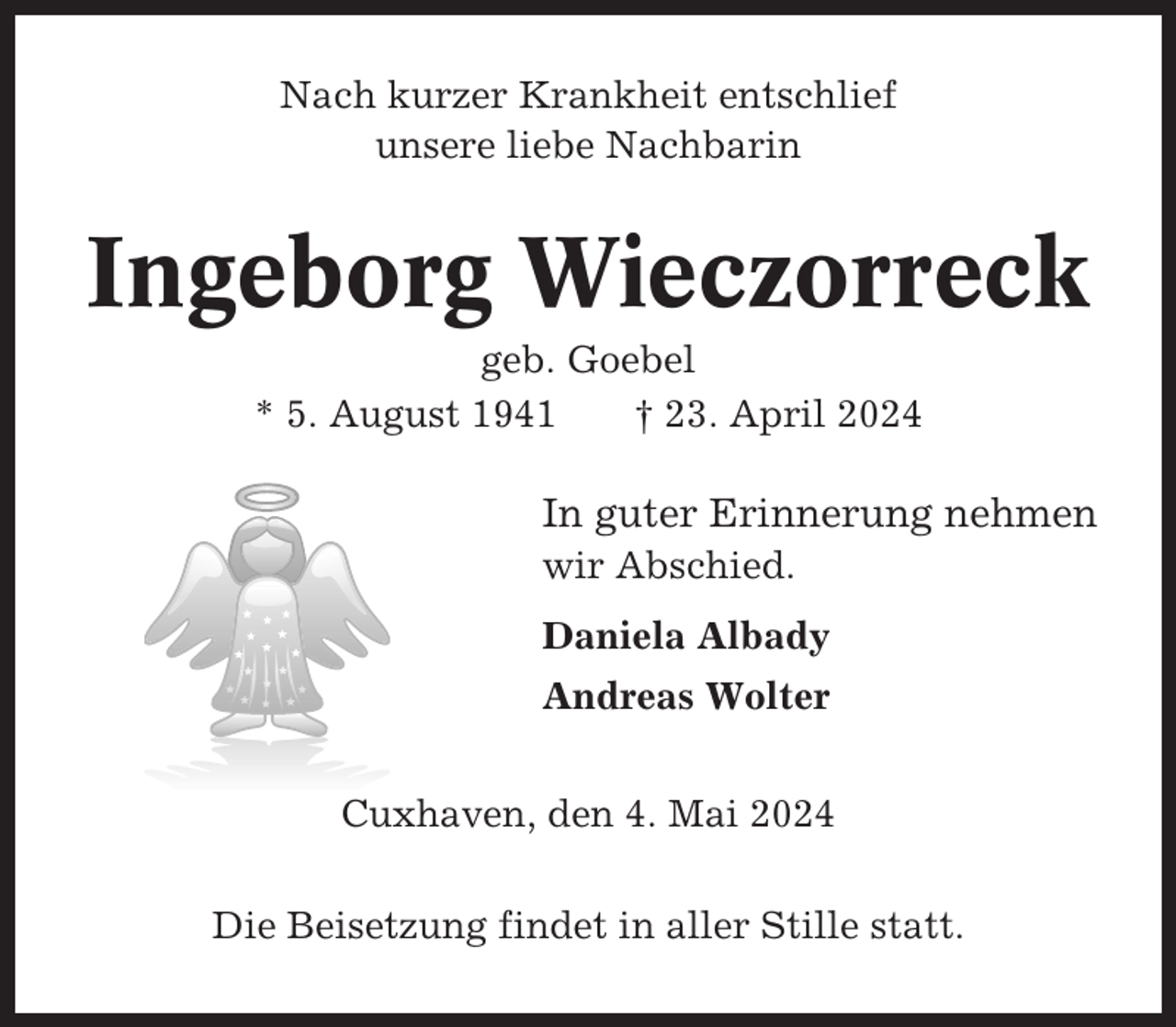 <p>Nach kurzer Krankheit entschlief<br />unsere liebe Nachbarin</p><p>Ingeborg Wieczorreck<br />geb. Goebel<br />* 5. August 1941<br />† 23. April 2024</p><p>In guter Erinnerung nehmen<br />wir Abschied.<br />Daniela Albady<br />Andreas Wolter<br />Cuxhaven, den 4. Mai 2024<br />Die Beisetzung findet in aller Stille statt.</p>