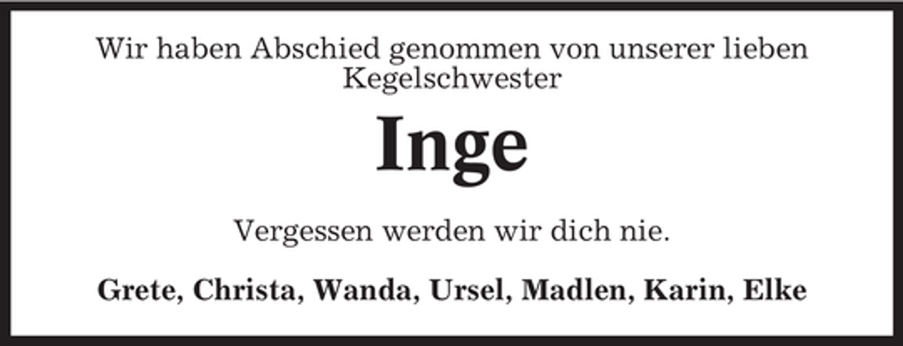 <p>Wir haben Abschied genommen von unserer lieben<br />Kegelschwester</p><p>Inge<br />Vergessen werden wir dich nie.<br />Grete, Christa, Wanda, Ursel, Madlen, Karin, Elke</p>