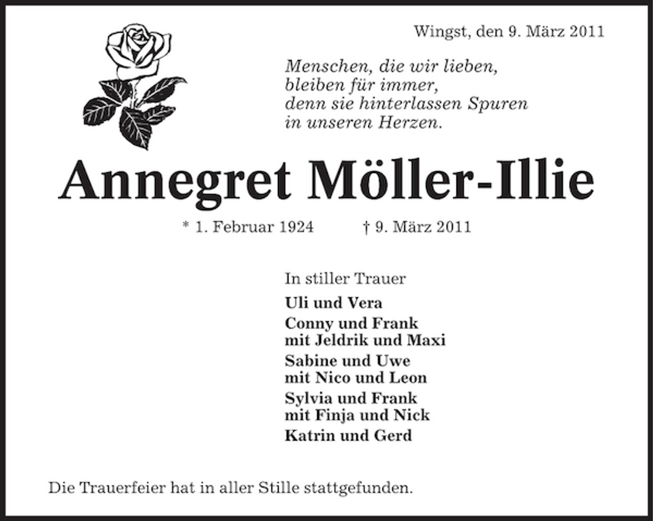 <p>Wingst, den 9. März 2011</p><p>Menschen, die wir lieben, bleiben für immer, denn sie hinterlassen Spuren in unseren Herzen.</p><p>Annegret Möller-Illie<br />* 1. Februar 1924 † 9. März 2011 In stiller Trauer Uli und Vera Conny und Frank mit Jeldrik und Maxi Sabine und Uwe mit Nico und Leon Sylvia und Frank mit Finja und Nick Katrin und Gerd Die Trauerfeier hat in aller Stille stattgefunden.</p>