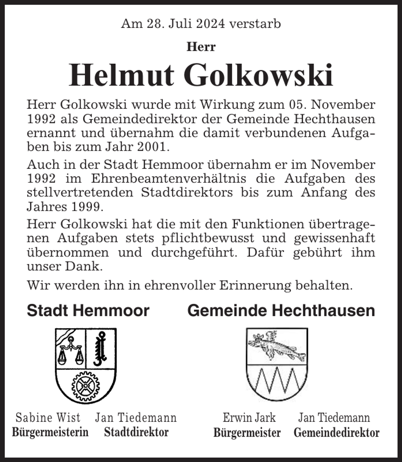 <p>Am 28. Juli 2024 verstarb<br />Herr</p><p>Helmut Golkowski<br />Herr Golkowski wurde mit Wirkung zum 05. November<br />1992 als Gemeindedirektor der Gemeinde Hechthausen<br />ernannt und übernahm die damit verbundenen Aufgaben bis zum Jahr 2001.<br />Auch in der Stadt Hemmoor übernahm er im November<br />1992 im Ehrenbeamtenverhältnis die Aufgaben des<br />stellvertretenden Stadtdirektors bis zum Anfang des<br />Jahres 1999.<br />Herr Golkowski hat die mit den Funktionen übertragenen Aufgaben stets pflichtbewusst und gewissenhaft<br />übernommen und durchgeführt. Dafür gebührt ihm<br />unser Dank.<br />Wir werden ihn in ehrenvoller Erinnerung behalten.</p><p>Stadt Hemmoor</p><p>Sabine Wist Jan Tiedemann<br />Bürgermeisterin Stadtdirektor</p><p>Gemeinde Hechthausen</p><p>Erwin Jark<br />Jan Tiedemann<br />Bürgermeister Gemeindedirektor</p>