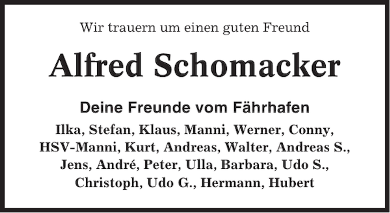 <p>Wir trauern um einen guten Freund</p><p>Alfred Schomacker<br />Deine Freunde vom Fährhafen<br />Ilka, Stefan, Klaus, Manni, Werner, Conny,<br />HSV-Manni, Kurt, Andreas, Walter, Andreas S.,<br />Jens, André, Peter, Ulla, Barbara, Udo S.,<br />Christoph, Udo G., Hermann, Hubert</p>