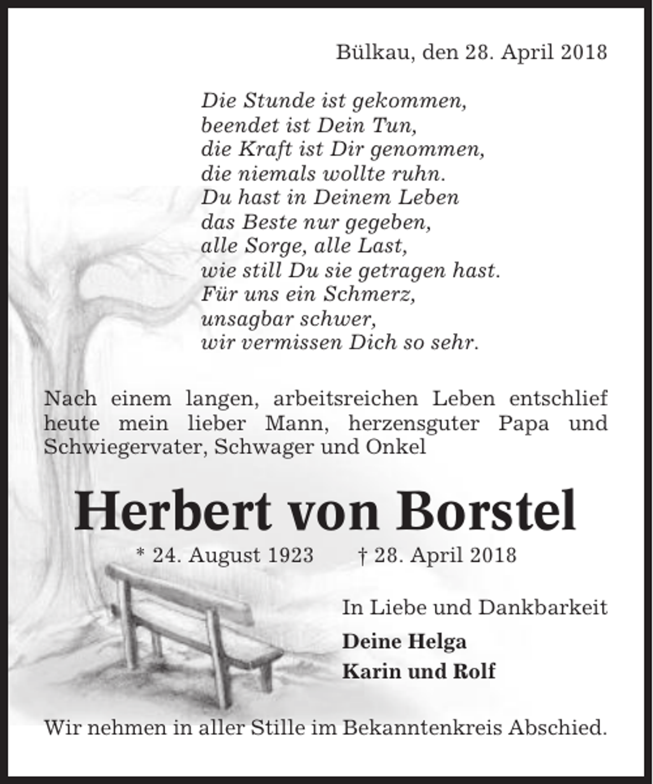 <p>Bülkau, den 28. April 2018<br />Die Stunde ist gekommen,<br />beendet ist Dein Tun,<br />die Kraft ist Dir genommen,<br />die niemals wollte ruhn.<br />Du hast in Deinem Leben<br />das Beste nur gegeben,<br />alle Sorge, alle Last,<br />wie still Du sie getragen hast.<br />Für uns ein Schmerz,<br />unsagbar schwer,<br />wir vermissen Dich so sehr.<br />Nach einem langen, arbeitsreichen Leben entschlief<br />heute mein lieber Mann, herzensguter Papa und<br />Schwiegervater, Schwager und Onkel</p><p>Herbert von Borstel<br />* 24. August 1923</p><p>† 28. April 2018<br />In Liebe und Dankbarkeit<br />Deine Helga<br />Karin und Rolf</p><p>Wir nehmen in aller Stille im Bekanntenkreis Abschied.</p>