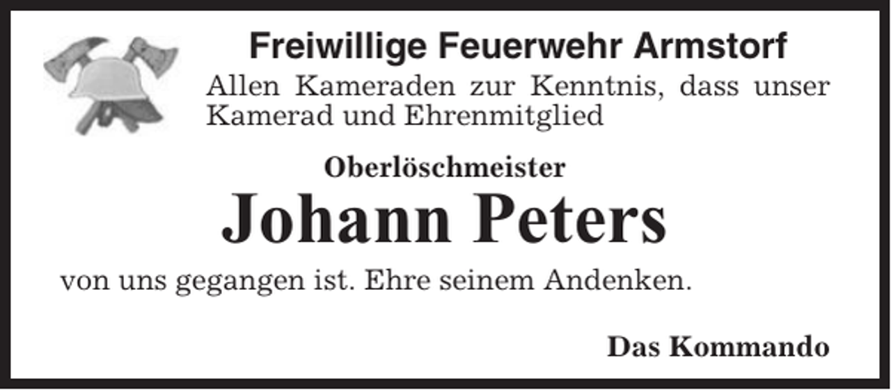 <p>Freiwillige Feuerwehr Armstorf<br />Allen Kameraden zur Kenntnis, dass unser<br />Kamerad und Ehrenmitglied<br />Oberlöschmeister</p><p>Johann Peters<br />von uns gegangen ist. Ehre seinem Andenken.<br />Das Kommando</p>