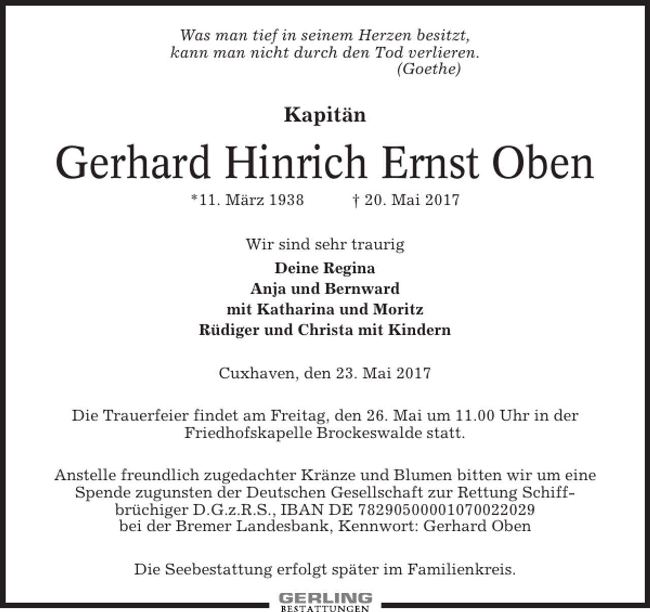 <p>Was man tief in seinem Herzen besitzt,<br />kann man nicht durch den Tod verlieren.<br />(Goethe)</p><p>Kapitän</p><p>Gerhard Hinrich Ernst Oben<br />*11. März 1938</p><p>† 20. Mai 2017</p><p>Wir sind sehr traurig<br />Deine Regina<br />Anja und Bernward<br />mit Katharina und Moritz<br />Rüdiger und Christa mit Kindern<br />Cuxhaven, den 23. Mai 2017<br />Die Trauerfeier findet am Freitag, den 26. Mai um 11.00 Uhr in der<br />Friedhofskapelle Brockeswalde statt.<br />Anstelle freundlich zugedachter Kränze und Blumen bitten wir um eine<br />Spende zugunsten der Deutschen Gesellschaft zur Rettung Schiffbrüchiger D.G.z.R.S., IBAN DE 78290500001070022029<br />bei der Bremer Landesbank, Kennwort: Gerhard Oben<br />Die Seebestattung erfolgt später im Familienkreis.</p>