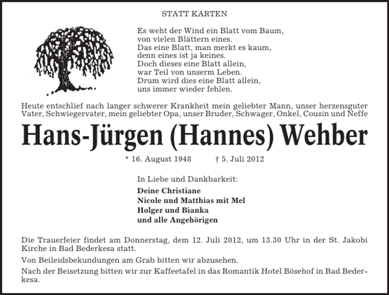 <p>STATT KARTEN<br />Es weht der Wind ein Blatt vom Baum,<br />von vielen Blättern eines.<br />Das eine Blatt, man merkt es kaum,<br />denn eines ist ja keines.<br />Doch dieses eine Blatt allein,<br />war Teil von unserm Leben.<br />Drum wird dies eine Blatt allein,<br />uns immer wieder fehlen.<br />Heute entschlief nach langer schwerer Krankheit mein geliebter Mann, unser herzensguter<br />Vater, Schwiegervater, mein geliebter Opa, unser Bruder, Schwager, Onkel, Cousin und Neffe</p><p>Hans-Jürgen (Hannes) Wehber<br />* 16. August 1948</p><p>† 5. Juli 2012</p><p>In Liebe und Dankbarkeit:<br />Deine Christiane<br />Nicole und Matthias mit Mel<br />Holger und Bianka<br />und alle Angehörigen<br />Die Trauerfeier findet am Donnerstag, dem 12. Juli 2012, um 13.30 Uhr in der St. Jakobi<br />Kirche in Bad Bederkesa statt.<br />Von Beileidsbekundungen am Grab bitten wir abzusehen.<br />Nach der Beisetzung bitten wir zur Kaffeetafel in das Romantik Hotel Bösehof in Bad Bederkesa.</p>