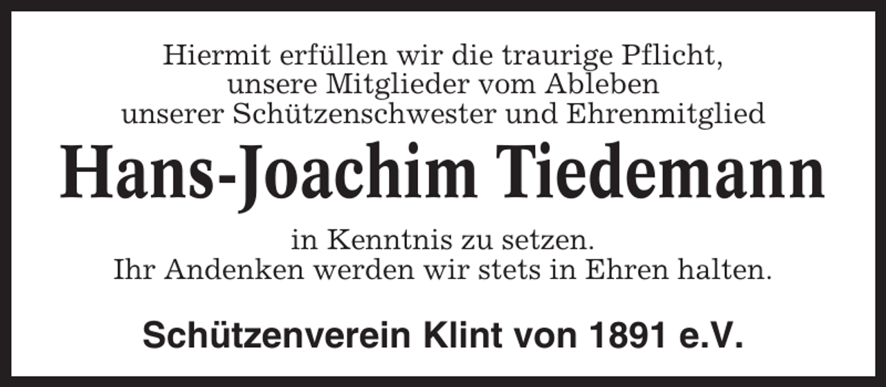 <p>Hiermit erfüllen wir die traurige Pflicht,<br />unsere Mitglieder vom Ableben<br />unserer Schützenschwester und Ehrenmitglied</p><p>Hans-Joachim Tiedemann<br />in Kenntnis zu setzen.<br />Ihr Andenken werden wir stets in Ehren halten.</p><p>Schützenverein Klint von 1891 e.V.</p>