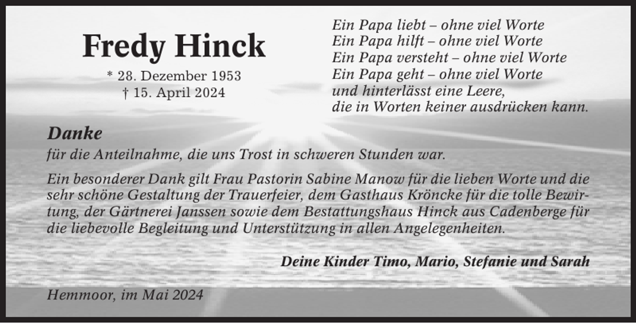 <p>Fredy Hinck<br />* 28. Dezember 1953<br />† 15. April 2024</p><p>Ein Papa liebt – ohne viel Worte<br />Ein Papa hilft – ohne viel Worte<br />Ein Papa versteht – ohne viel Worte<br />Ein Papa geht – ohne viel Worte<br />und hinterlässt eine Leere,<br />die in Worten keiner ausdrücken kann.</p><p>Danke<br />für die Anteilnahme, die uns Trost in schweren Stunden war.<br />Ein besonderer Dank gilt Frau Pastorin Sabine Manow für die lieben Worte und die<br />sehr schöne Gestaltung der Trauerfeier, dem Gasthaus Kröncke für die tolle Bewirtung, der Gärtnerei Janssen sowie dem Bestattungshaus Hinck aus Cadenberge für<br />die liebevolle Begleitung und Unterstützung in allen Angelegenheiten.<br />Deine Kinder Timo, Mario, Stefanie und Sarah<br />Hemmoor, im Mai 2024</p>