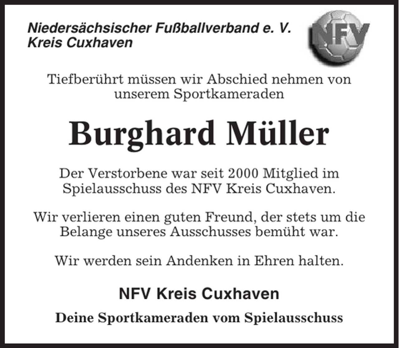 <p>Niedersächsischer Fußballverband e. V.<br />Kreis Cuxhaven<br />Tiefberührt müssen wir Abschied nehmen von<br />unserem Sportkameraden</p><p>Burghard Müller<br />Der Verstorbene war seit 2000 Mitglied im<br />Spielausschuss des NFV Kreis Cuxhaven.<br />Wir verlieren einen guten Freund, der stets um die<br />Belange unseres Ausschusses bemüht war.<br />Wir werden sein Andenken in Ehren halten.</p><p>NFV Kreis Cuxhaven<br />Deine Sportkameraden vom Spielausschuss</p>