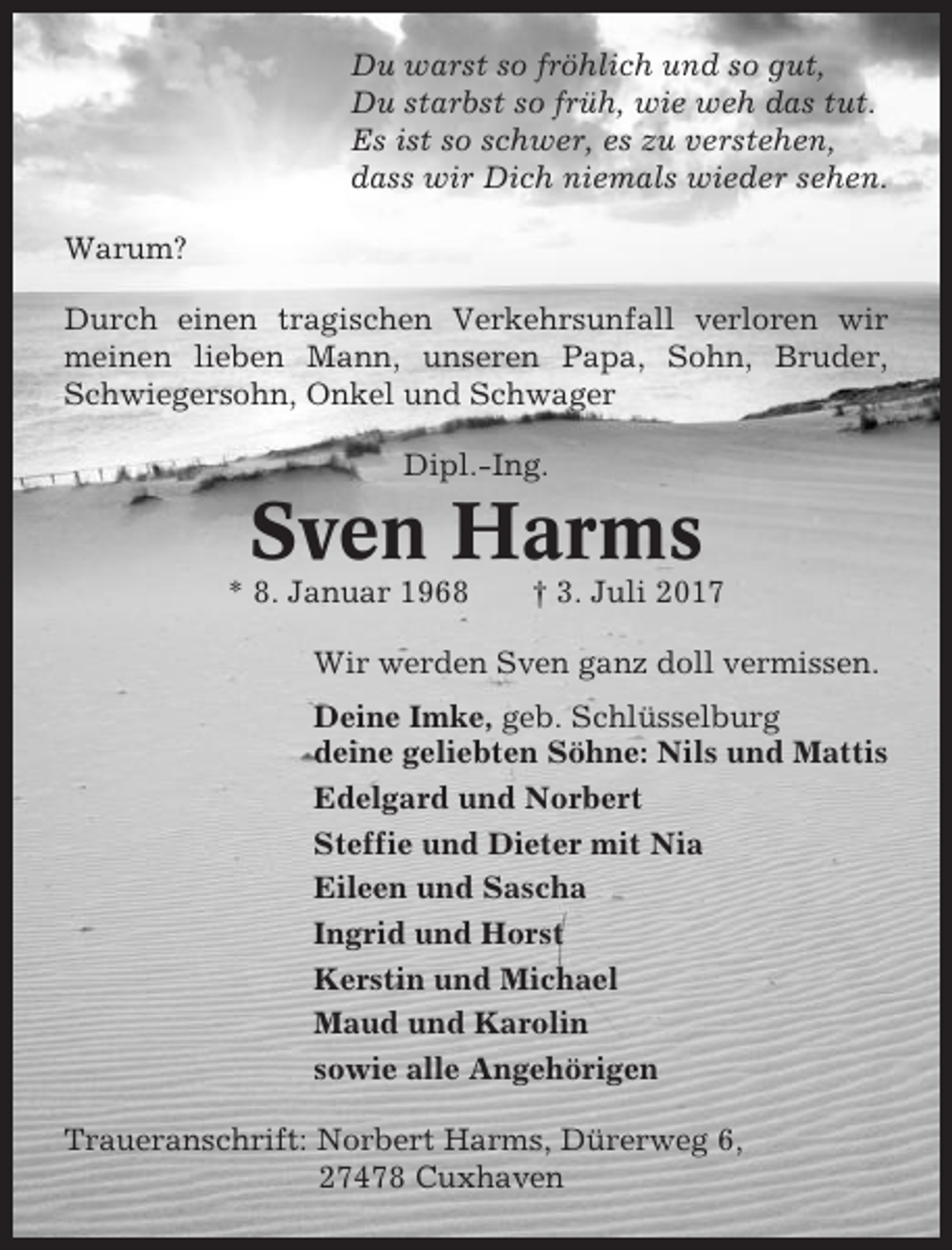 <p>Du warst so fröhlich und so gut,<br />Du starbst so früh, wie weh das tut.<br />Es ist so schwer, es zu verstehen,<br />dass wir Dich niemals wieder sehen.<br />Warum?<br />Durch einen tragischen Verkehrsunfall verloren wir<br />meinen lieben Mann, unseren Papa, Sohn, Bruder,<br />Schwiegersohn, Onkel und Schwager<br />Dipl.-Ing.</p><p>Sven Harms<br />* 8. Januar 1968</p><p>† 3. Juli 2017</p><p>Wir werden Sven ganz doll vermissen.<br />Deine Imke, geb. Schlüsselburg<br />deine geliebten Söhne: Nils und Mattis<br />Edelgard und Norbert<br />Steffie und Dieter mit Nia<br />Eileen und Sascha<br />Ingrid und Horst<br />Kerstin und Michael<br />Maud und Karolin<br />sowie alle Angehörigen<br />Traueranschrift: Norbert Harms, Dürerweg 6,<br />27478 Cuxhaven</p>