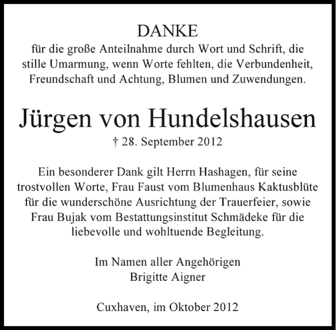 <p>DANKE<br />für die große Anteilnahme durch Wort und Schrift, die<br />stille Umarmung, wenn Worte fehlten, die Verbundenheit,<br />Freundschaft und Achtung, Blumen und Zuwendungen.</p><p>Jürgen von Hundelshausen<br />† 28. September 2012<br />Ein besonderer Dank gilt Herrn Hashagen, für seine<br />trostvollen Worte, Frau Faust vom Blumenhaus Kaktusblüte<br />für die wunderschöne Ausrichtung der Trauerfeier, sowie<br />Frau Bujak vom Bestattungsinstitut Schmädeke für die<br />liebevolle und wohltuende Begleitung.<br />Im Namen aller Angehörigen<br />Brigitte Aigner<br />Cuxhaven, im Oktober 2012</p>