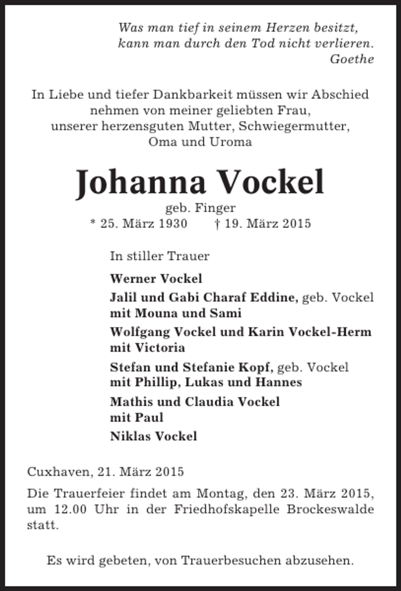 <p>Was man tief in seinem Herzen besitzt,<br />kann man durch den Tod nicht verlieren.<br />Goethe<br />In Liebe und tiefer Dankbarkeit müssen wir Abschied<br />nehmen von meiner geliebten Frau,<br />unserer herzensguten Mutter, Schwiegermutter,<br />Oma und Uroma</p><p>Johanna Vockel<br />geb. Finger<br />* 25. März 1930<br />† 19. März 2015<br />In stiller Trauer<br />Werner Vockel<br />Jalil und Gabi Charaf Eddine, geb. Vockel<br />mit Mouna und Sami<br />Wolfgang Vockel und Karin Vockel-Herm<br />mit Victoria<br />Stefan und Stefanie Kopf, geb. Vockel<br />mit Phillip, Lukas und Hannes<br />Mathis und Claudia Vockel<br />mit Paul<br />Niklas Vockel<br />Cuxhaven, 21. März 2015<br />Die Trauerfeier findet am Montag, den 23. März 2015,<br />um 12.00 Uhr in der Friedhofskapelle Brockeswalde<br />statt.<br />Es wird gebeten, von Trauerbesuchen abzusehen.</p>
