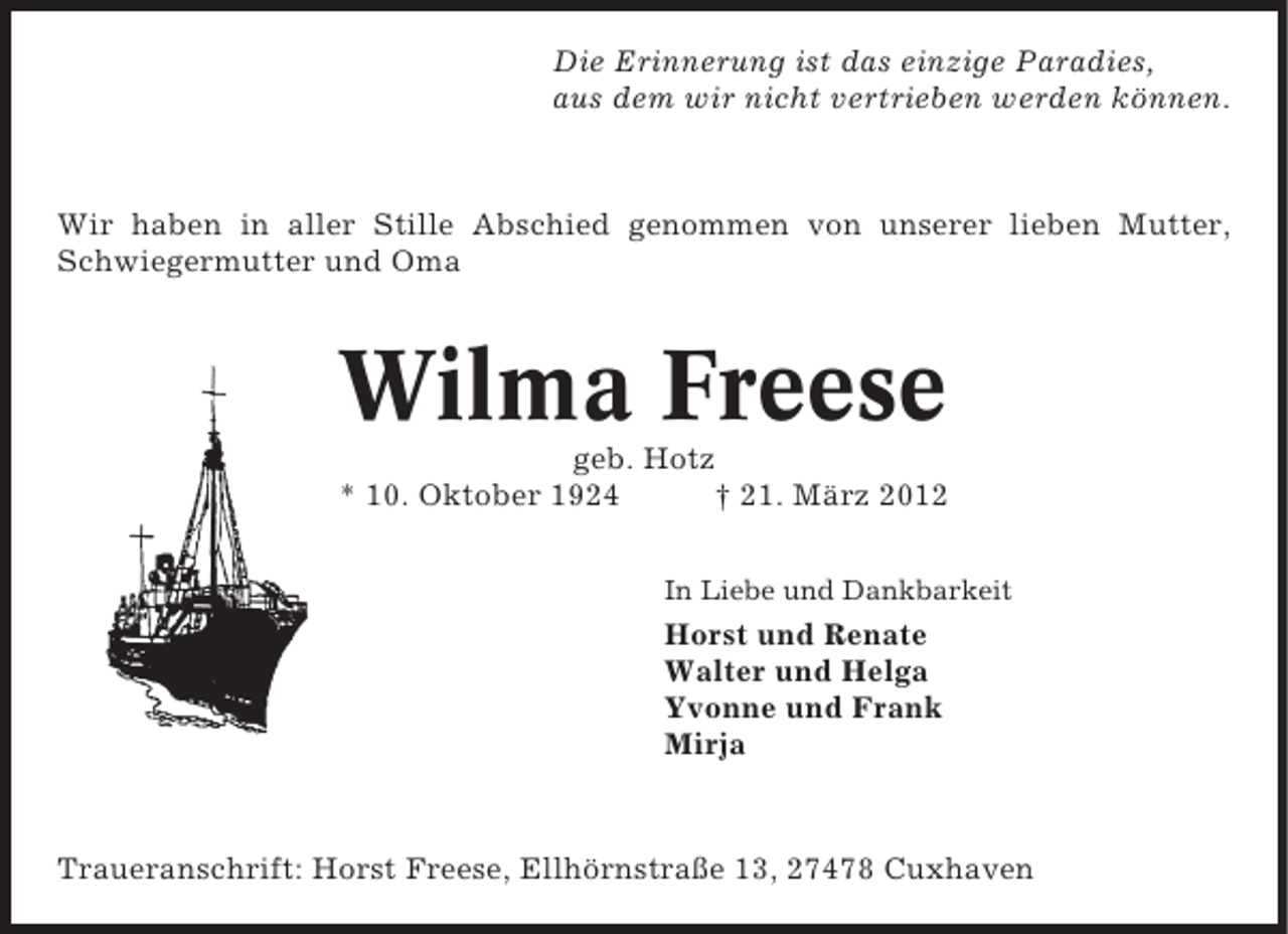 <p>Die Erinnerung ist das einzige Paradies,<br />aus dem wir nicht vertrieben werden können.</p><p>Wir haben in aller Stille Abschied genommen von unserer lieben Mutter,<br />Schwiegermutter und Oma</p><p>Wilma Freese<br />geb. Hotz<br />* 10. Oktober 1924<br />† 21. März 2012<br />In Liebe und Dankbarkeit</p><p>Horst und Renate<br />Walter und Helga<br />Yvonne und Frank<br />Mirja</p><p>Traueranschrift: Horst Freese, Ellhörnstraße 13, 27478 Cuxhaven</p>