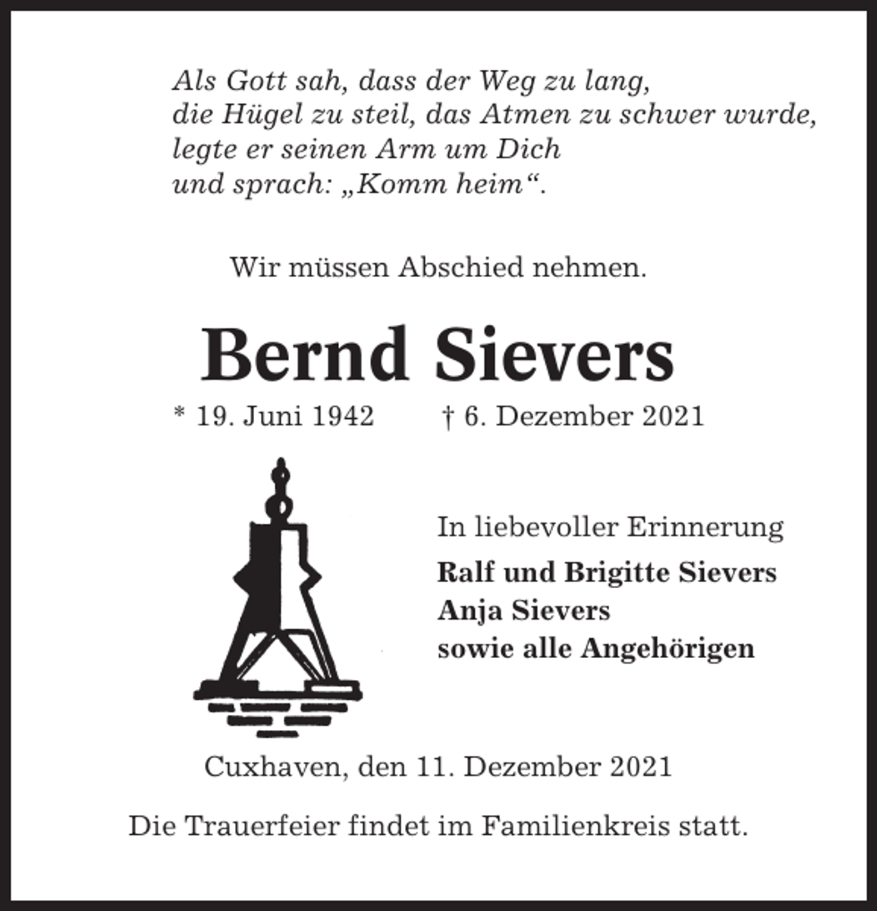 <p>Als Gott sah, dass der Weg zu lang,<br />die Hügel zu steil, das Atmen zu schwer wurde,<br />legte er seinen Arm um Dich<br />und sprach: „Komm heim“.<br />Wir müssen Abschied nehmen.</p><p>Bernd Sievers<br />* 19. Juni 1942</p><p>† 6. Dezember 2021</p><p>In liebevoller Erinnerung<br />Ralf und Brigitte Sievers<br />Anja Sievers<br />sowie alle Angehörigen</p><p>Cuxhaven, den 11. Dezember 2021<br />Die Trauerfeier findet im Familienkreis statt.</p>