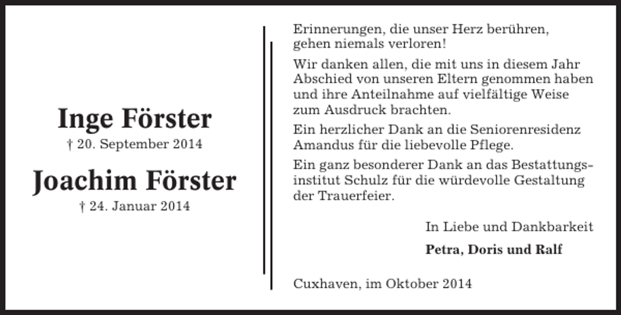 <p>Inge Förster<br />† 20. September 2014</p><p>Joachim Förster<br />† 24. Januar 2014</p><p>Erinnerungen, die unser Herz berühren,<br />gehen niemals verloren!<br />Wir danken allen, die mit uns in diesem Jahr<br />Abschied von unseren Eltern genommen haben<br />und ihre Anteilnahme auf vielfältige Weise<br />zum Ausdruck brachten.<br />Ein herzlicher Dank an die Seniorenresidenz<br />Amandus für die liebevolle Pflege.<br />Ein ganz besonderer Dank an das Bestattungsinstitut Schulz für die würdevolle Gestaltung<br />der Trauerfeier.<br />In Liebe und Dankbarkeit<br />Petra, Doris und Ralf<br />Cuxhaven, im Oktober 2014</p>