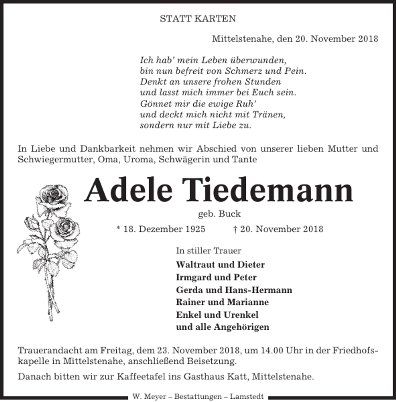 <p>STATT KARTEN<br />Mittelstenahe, den 20. November 2018<br />Ich hab’ mein Leben überwunden,<br />bin nun befreit von Schmerz und Pein.<br />Denkt an unsere frohen Stunden<br />und lasst mich immer bei Euch sein.<br />Gönnet mir die ewige Ruh’<br />und deckt mich nicht mit Tränen,<br />sondern nur mit Liebe zu.<br />In Liebe und Dankbarkeit nehmen wir Abschied von unserer lieben Mutter und<br />Schwiegermutter, Oma, Uroma, Schwägerin und Tante</p><p>Adele Tiedemann<br />geb. Buck<br />* 18. Dezember 1925</p><p>† 20. November 2018</p><p>In stiller Trauer</p><p>Waltraut und Dieter<br />Irmgard und Peter<br />Gerda und Hans-Hermann<br />Rainer und Marianne<br />Enkel und Urenkel<br />und alle Angehörigen<br />Trauerandacht am Freitag, dem 23. November 2018, um 14.00 Uhr in der Friedhofskapelle in Mittelstenahe, anschließend Beisetzung.<br />Danach bitten wir zur Kaffeetafel ins Gasthaus Katt, Mittelstenahe.<br />W. Meyer – Bestattungen – Lamstedt</p>
