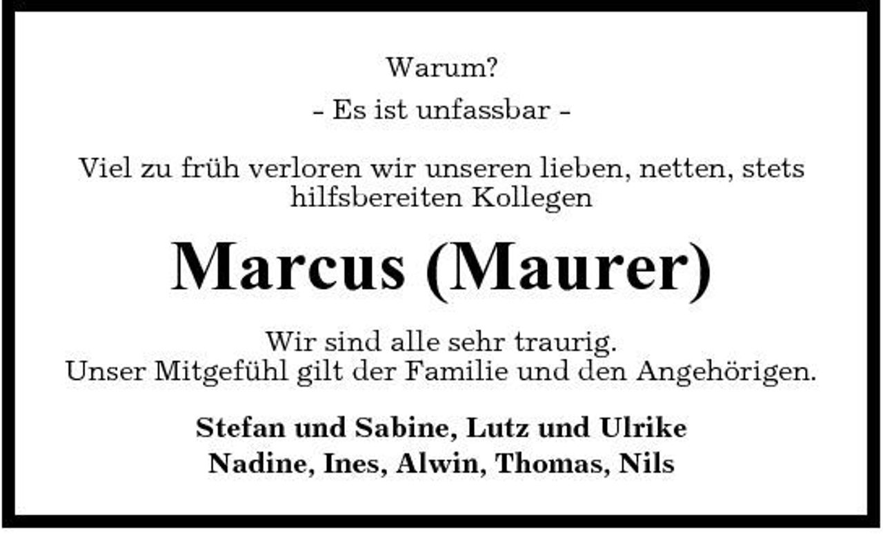 <p>Warum? - Es ist unfassbar Viel zu früh verloren wir unseren lieben, netten, stets hilfsbereiten Kollegen</p><p>Marcus (Maurer)<br />Wir sind alle sehr traurig. Unser Mitgefühl gilt der Familie und den Angehörigen. Stefan und Sabine, Lutz und Ulrike Nadine, Ines, Alwin, Thomas, Nils</p>
