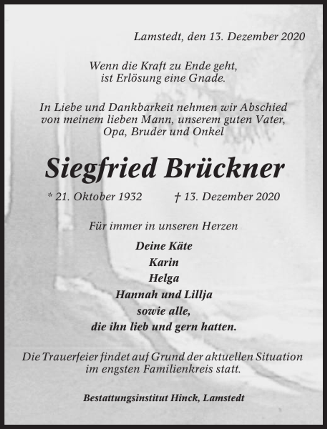 <p>Lamstedt, den 13. Dezember 2020<br />Wenn die Kraft zu Ende geht,<br />ist Erlösung eine Gnade.<br />In Liebe und Dankbarkeit nehmen wir Abschied<br />von meinem lieben Mann, unserem guten Vater,<br />Opa, Bruder und Onkel</p><p>Siegfried Brückner<br />* 21. Oktober 1932</p><p>† 13. Dezember 2020</p><p>Für immer in unseren Herzen<br />Deine Käte<br />Karin<br />Helga<br />Hannah und Lillja<br />sowie alle,<br />die ihn lieb und gern hatten.<br />Die Trauerfeier findet auf Grund der aktuellen Situation<br />im engsten Familienkreis statt.<br />Bestattungsinstitut Hinck, Lamstedt</p>