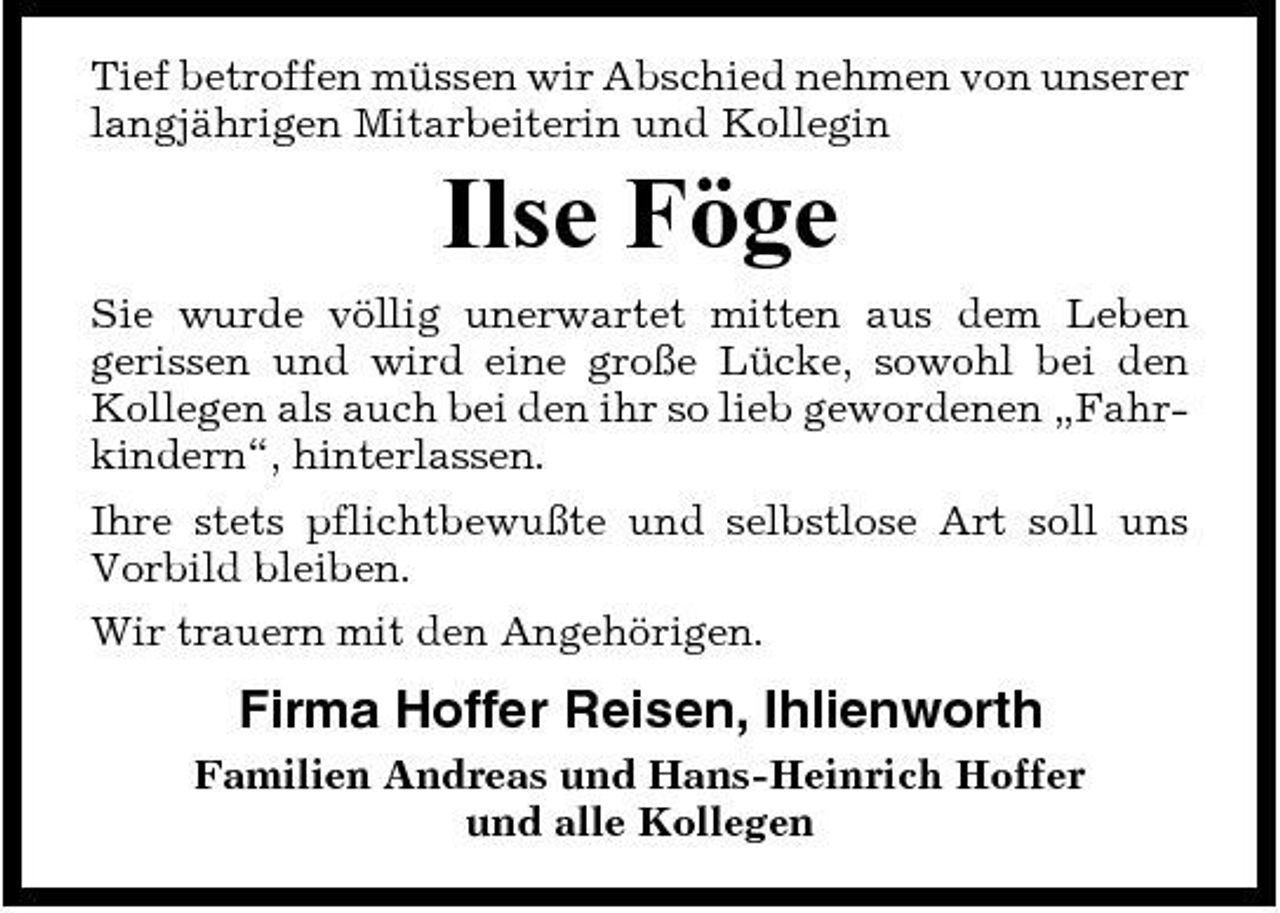 <p>Tief betroffen müssen wir Abschied nehmen von unserer langjährigen Mitarbeiterin und Kollegin</p><p>Ilse Föge<br />Sie wurde völlig unerwartet mitten aus dem Leben gerissen und wird eine große Lücke, sowohl bei den Kollegen als auch bei den ihr so lieb gewordenen „Fahrkindern“, hinterlassen. Ihre stets pflichtbewußte und selbstlose Art soll uns Vorbild bleiben. Wir trauern mit den Angehörigen.</p><p>Firma Hoffer Reisen, Ihlienworth<br />Familien Andreas und Hans-Heinrich Hoffer und alle Kollegen</p>
