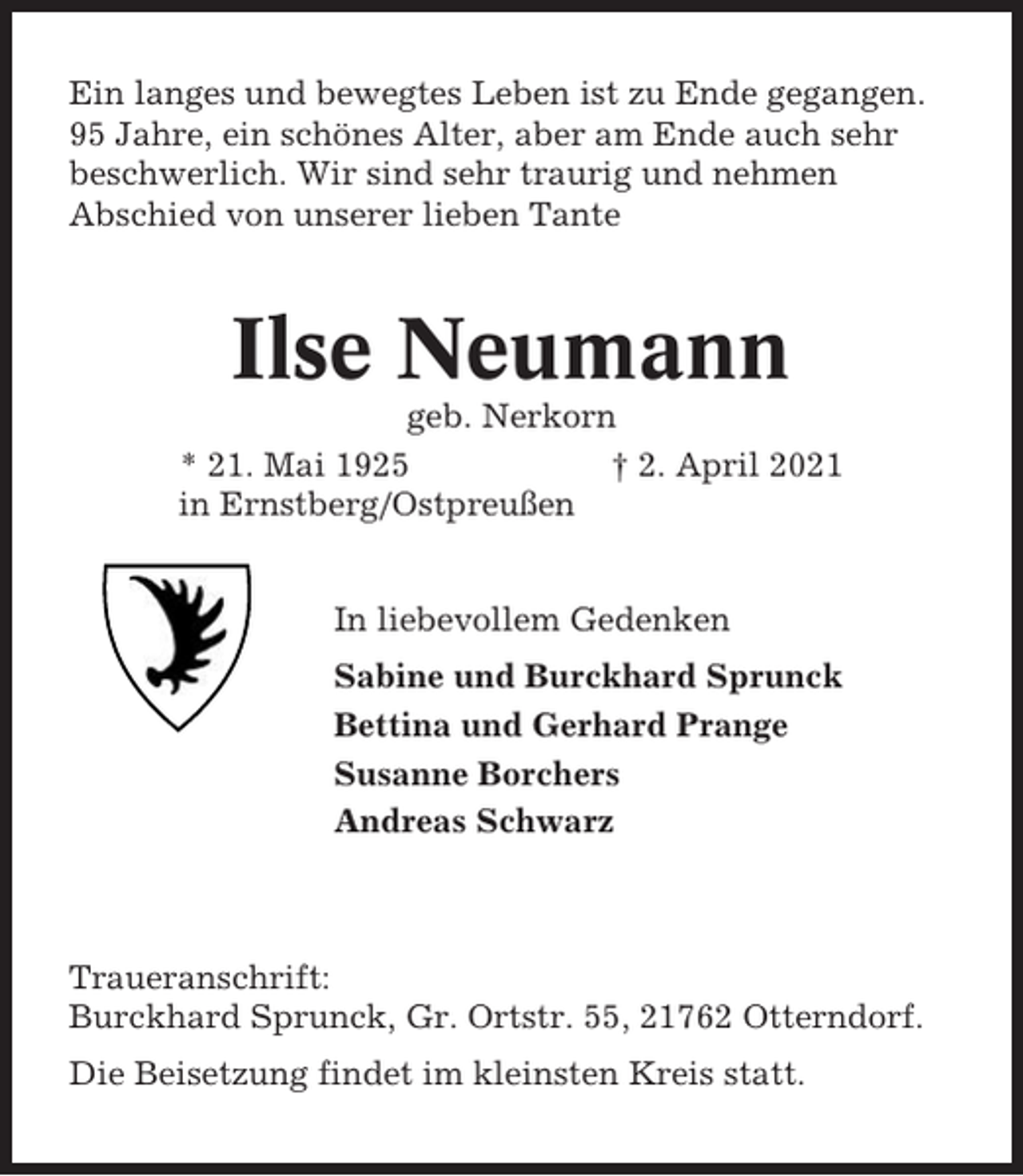 <p>Ein langes und bewegtes Leben ist zu Ende gegangen.<br />95 Jahre, ein schönes Alter, aber am Ende auch sehr<br />beschwerlich. Wir sind sehr traurig und nehmen<br />Abschied von unserer lieben Tante</p><p>Ilse Neumann<br />geb. Nerkorn<br />* 21. Mai 1925<br />† 2. April 2021<br />in Ernstberg/Ostpreußen<br />In liebevollem Gedenken<br />Sabine und Burckhard Sprunck<br />Bettina und Gerhard Prange<br />Susanne Borchers<br />Andreas Schwarz</p><p>Traueranschrift:<br />Burckhard Sprunck, Gr. Ortstr. 55, 21762 Otterndorf.<br />Die Beisetzung findet im kleinsten Kreis statt.</p>