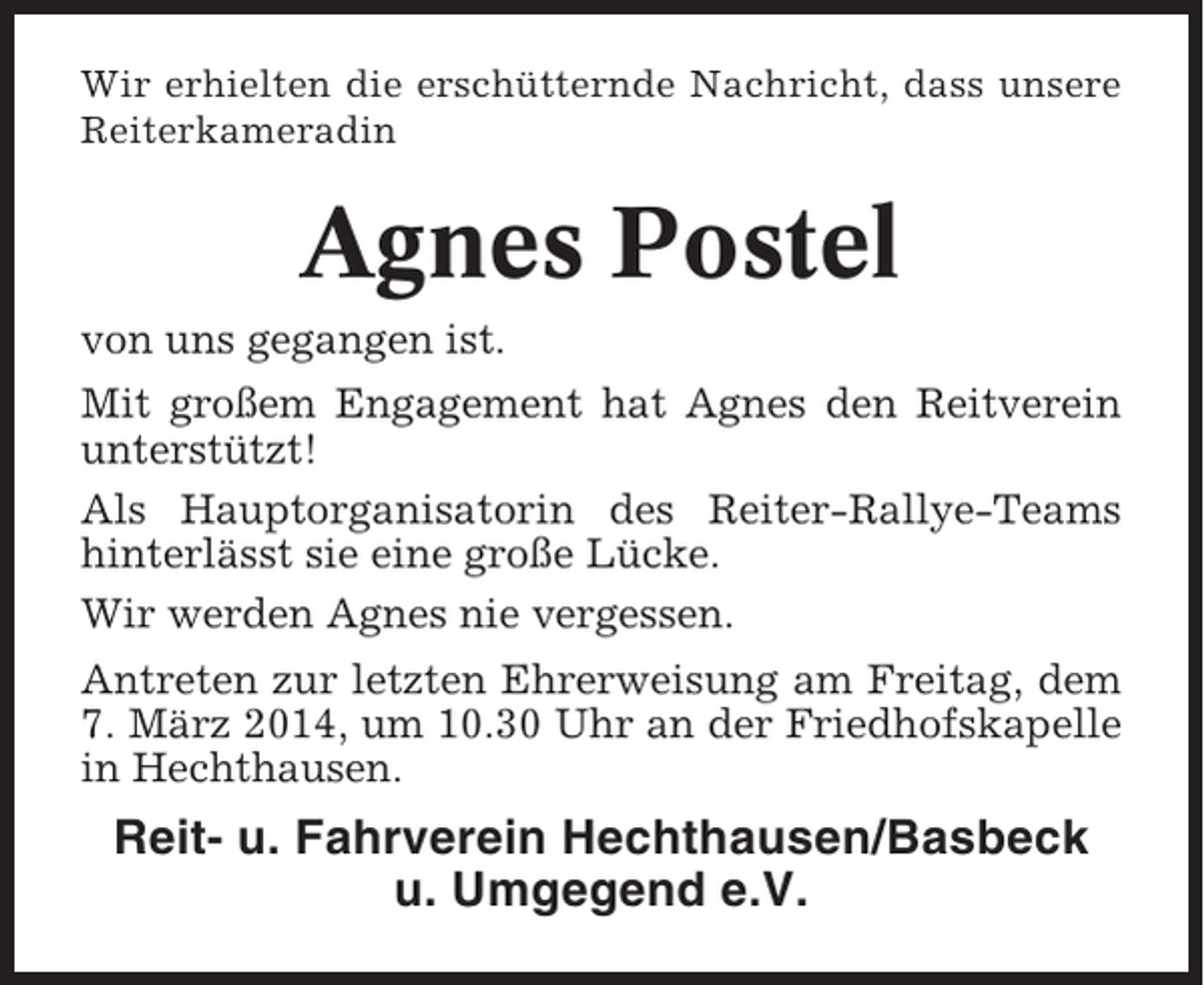 <p>Wir erhielten die erschütternde Nachricht, dass unsere<br />Reiterkameradin</p><p>Agnes Postel<br />von uns gegangen ist.<br />Mit großem Engagement hat Agnes den Reitverein<br />unterstützt!<br />Als Hauptorganisatorin des Reiter-Rallye-Teams<br />hinterlässt sie eine große Lücke.<br />Wir werden Agnes nie vergessen.<br />Antreten zur letzten Ehrerweisung am Freitag, dem<br />7. März 2014, um 10.30 Uhr an der Friedhofskapelle<br />in Hechthausen.</p><p>Reit- u. Fahrverein Hechthausen/Basbeck<br />u. Umgegend e.V.</p>