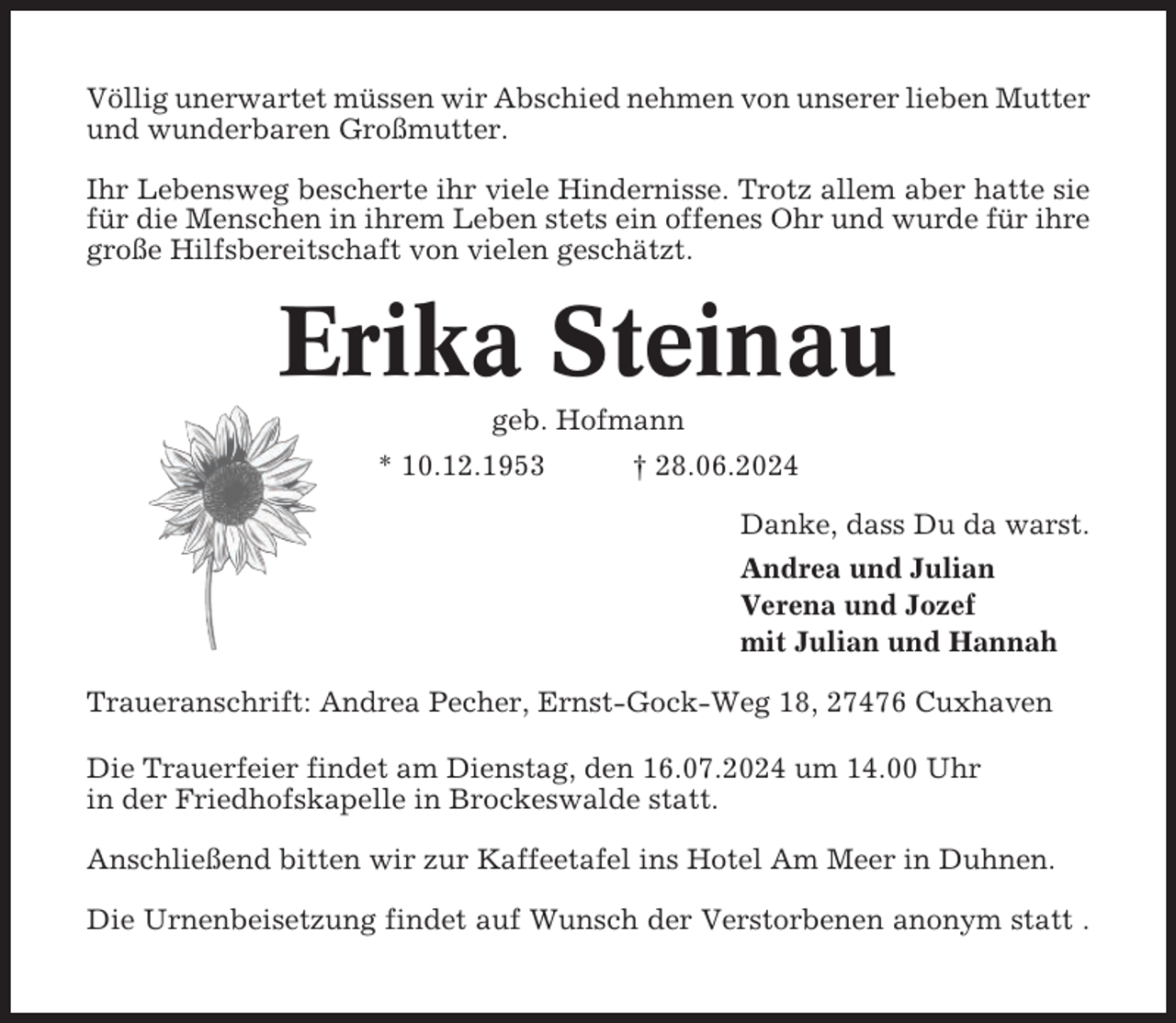<p>Völlig unerwartet müssen wir Abschied nehmen von unserer lieben Mutter<br />und wunderbaren Großmutter.<br />Ihr Lebensweg bescherte ihr viele Hindernisse. Trotz allem aber hatte sie<br />für die Menschen in ihrem Leben stets ein offenes Ohr und wurde für ihre<br />große Hilfsbereitschaft von vielen geschätzt.</p><p>Erika Steinau<br />geb. Hofmann<br />* 10.12.1953</p><p>† 28.06.2024<br />Danke, dass Du da warst.<br />Andrea und Julian<br />Verena und Jozef<br />mit Julian und Hannah</p><p>Traueranschrift: Andrea Pecher, Ernst-Gock-Weg 18, 27476 Cuxhaven<br />Die Trauerfeier findet am Dienstag, den 16.07.2024 um 14.00 Uhr<br />in der Friedhofskapelle in Brockeswalde statt.<br />Anschließend bitten wir zur Kaffeetafel ins Hotel Am Meer in Duhnen.<br />Die Urnenbeisetzung findet auf Wunsch der Verstorbenen anonym statt .</p>
