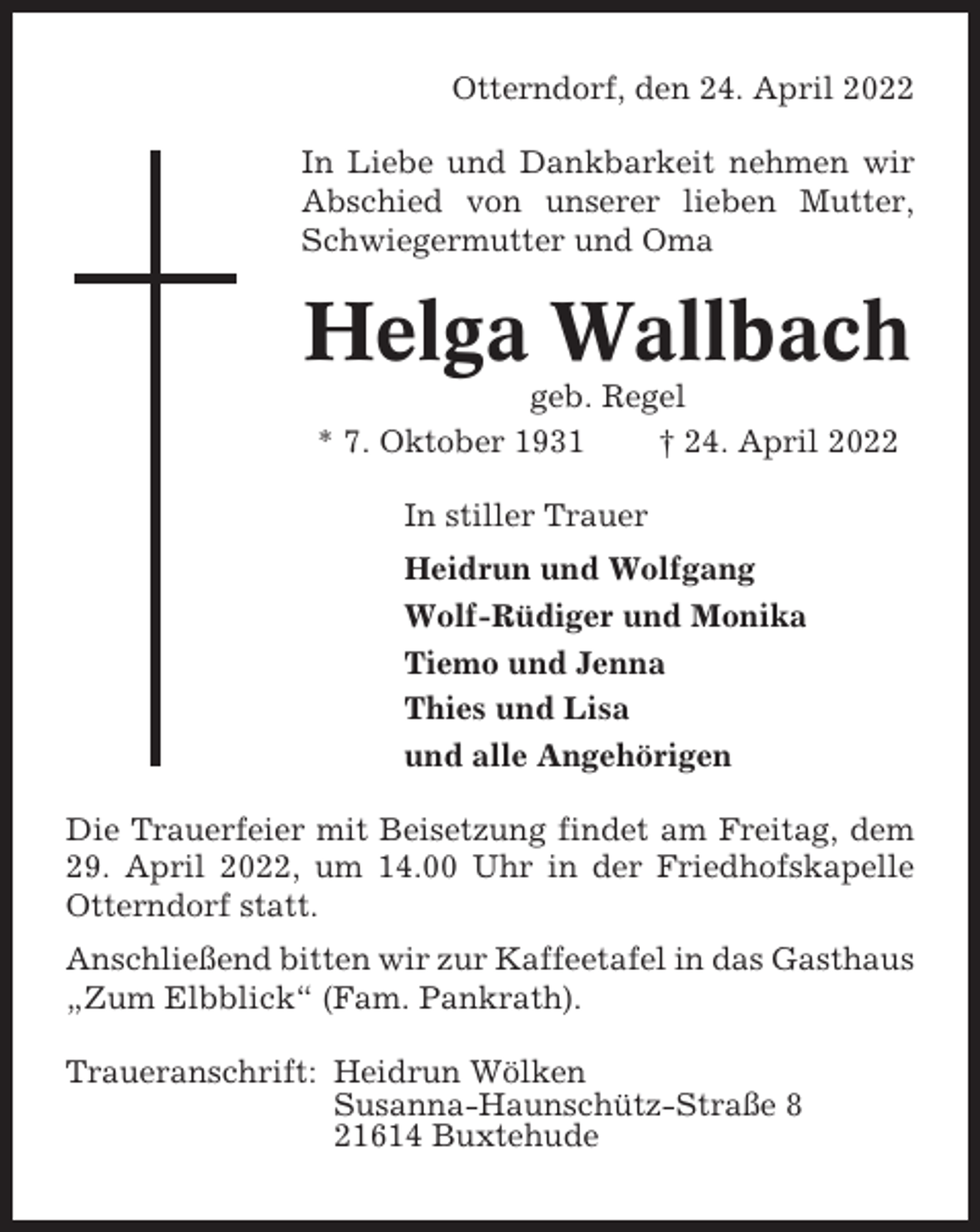 <p>Otterndorf, den 24. April 2022<br />In Liebe und Dankbarkeit nehmen wir<br />Abschied von unserer lieben Mutter,<br />Schwiegermutter und Oma</p><p>Helga Wallbach<br />geb. Regel<br />* 7. Oktober 1931<br />† 24. April 2022<br />In stiller Trauer<br />Heidrun und Wolfgang<br />Wolf-Rüdiger und Monika<br />Tiemo und Jenna<br />Thies und Lisa<br />und alle Angehörigen<br />Die Trauerfeier mit Beisetzung findet am Freitag, dem<br />29. April 2022, um 14.00 Uhr in der Friedhofskapelle<br />Otterndorf statt.<br />Anschließend bitten wir zur Kaffeetafel in das Gasthaus<br />„Zum Elbblick“ (Fam. Pankrath).<br />Traueranschrift: Heidrun Wölken<br />Susanna-Haunschütz-Straße 8<br />21614 Buxtehude</p>