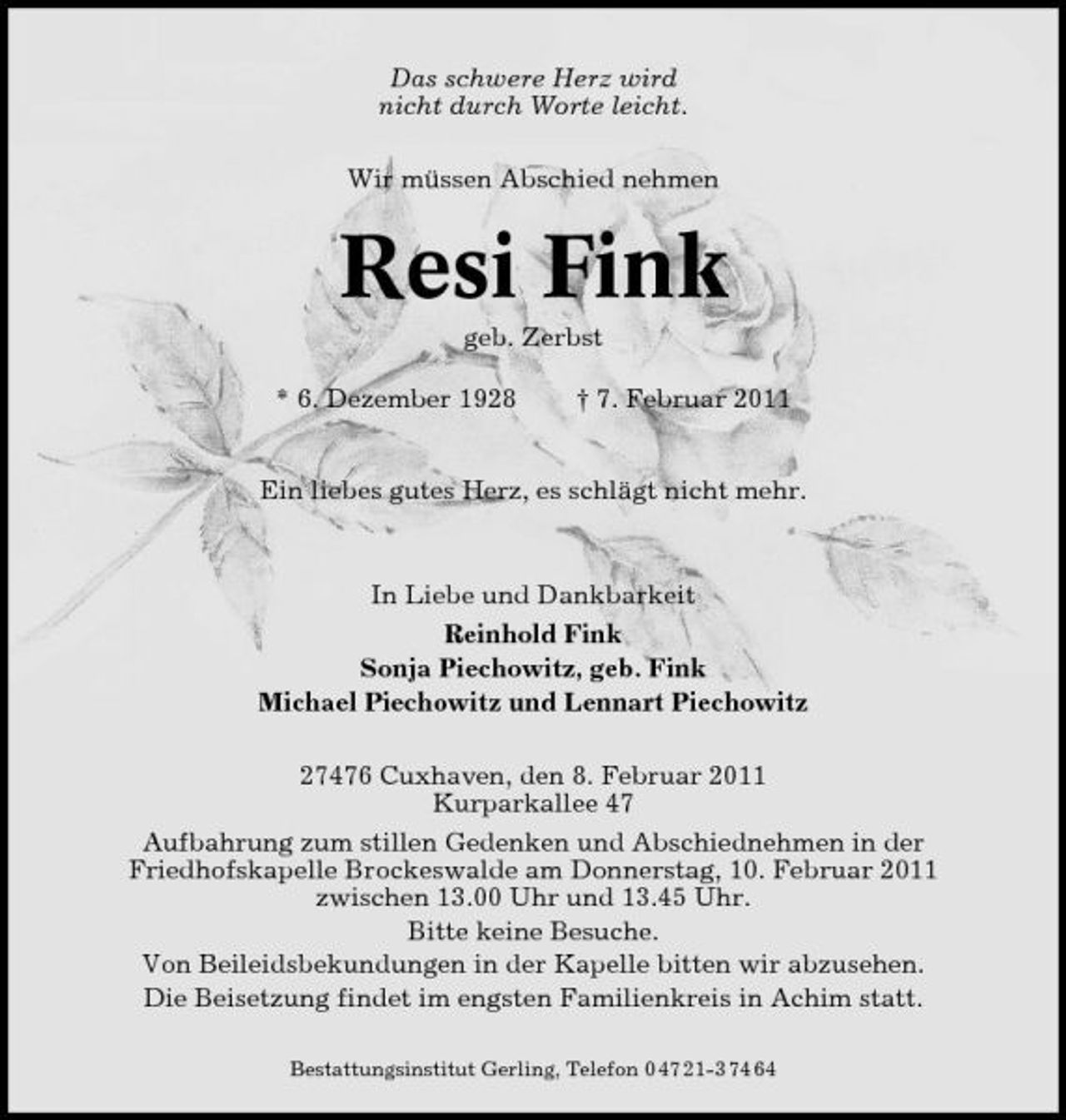 <p>Das schwere Herz wird nicht durch Worte leicht. Wir müssen Abschied nehmen</p><p>Resi Fink<br />geb. Zerbst * 6. Dezember 1928 † 7. Februar 2011 Ein liebes gutes Herz, es schlägt nicht mehr.</p><p>In Liebe und Dankbarkeit Reinhold Fink Sonja Piechowitz, geb. Fink Michael Piechowitz und Lennart Piechowitz 27476 Cuxhaven, den 8. Februar 2011 Kurparkallee 47 Aufbahrung zum stillen Gedenken und Abschiednehmen in der Friedhofskapelle Brockeswalde am Donnerstag, 10. Februar 2011 zwischen 13.00 Uhr und 13.45 Uhr. Bitte keine Besuche. Von Beileidsbekundungen in der Kapelle bitten wir abzusehen. Die Beisetzung findet im engsten Familienkreis in Achim statt.<br />Bestattungsinstitut Gerling, Telefon 0 47 21-3 74 64</p>