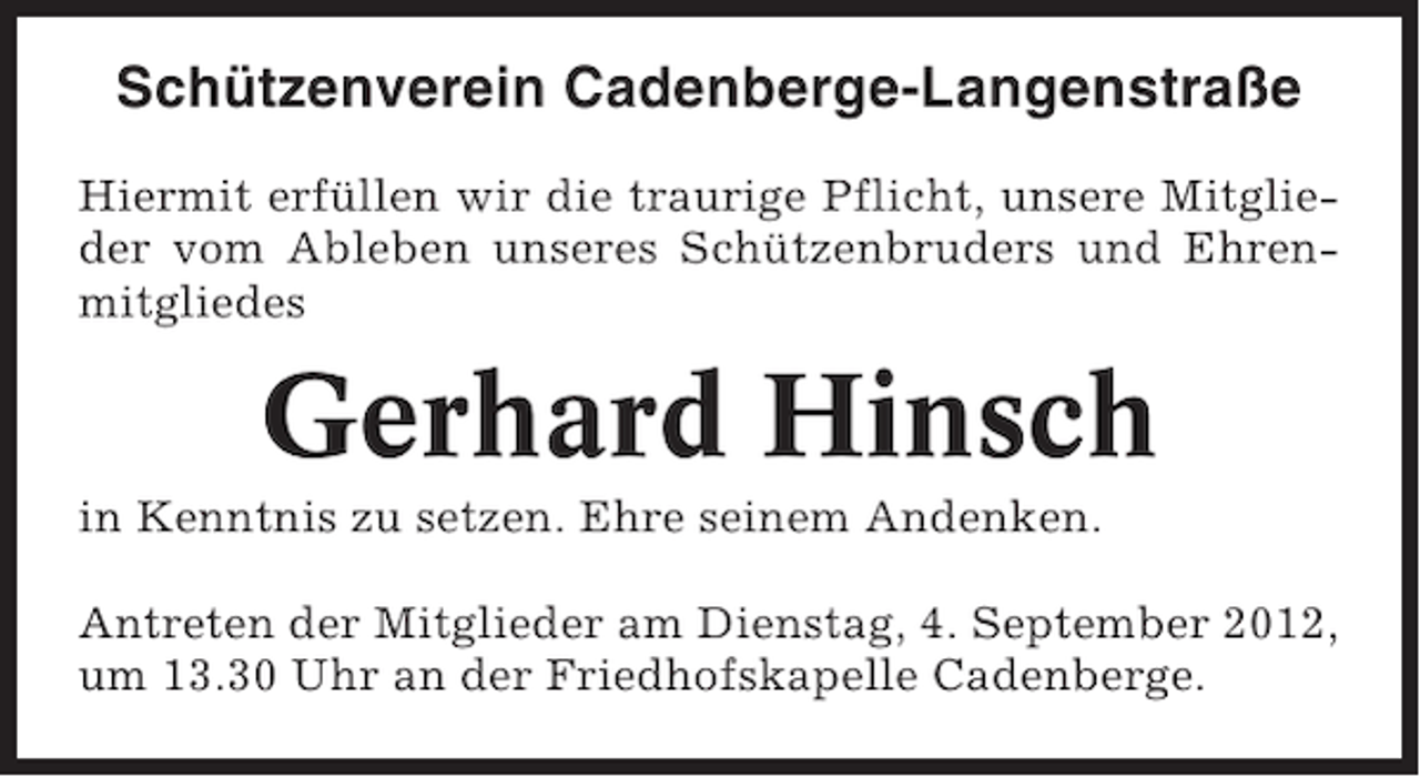 <p>Schützenverein Cadenberge-Langenstraße<br />Hiermit erfüllen wir die traurige Pflicht, unsere Mitglieder vom Ableben unseres Schützenbruders und Ehrenmitgliedes</p><p>Gerhard Hinsch<br />in Kenntnis zu setzen. Ehre seinem Andenken.<br />Antreten der Mitglieder am Dienstag, 4. September 2012,<br />um 13.30 Uhr an der Friedhofskapelle Cadenberge.</p>