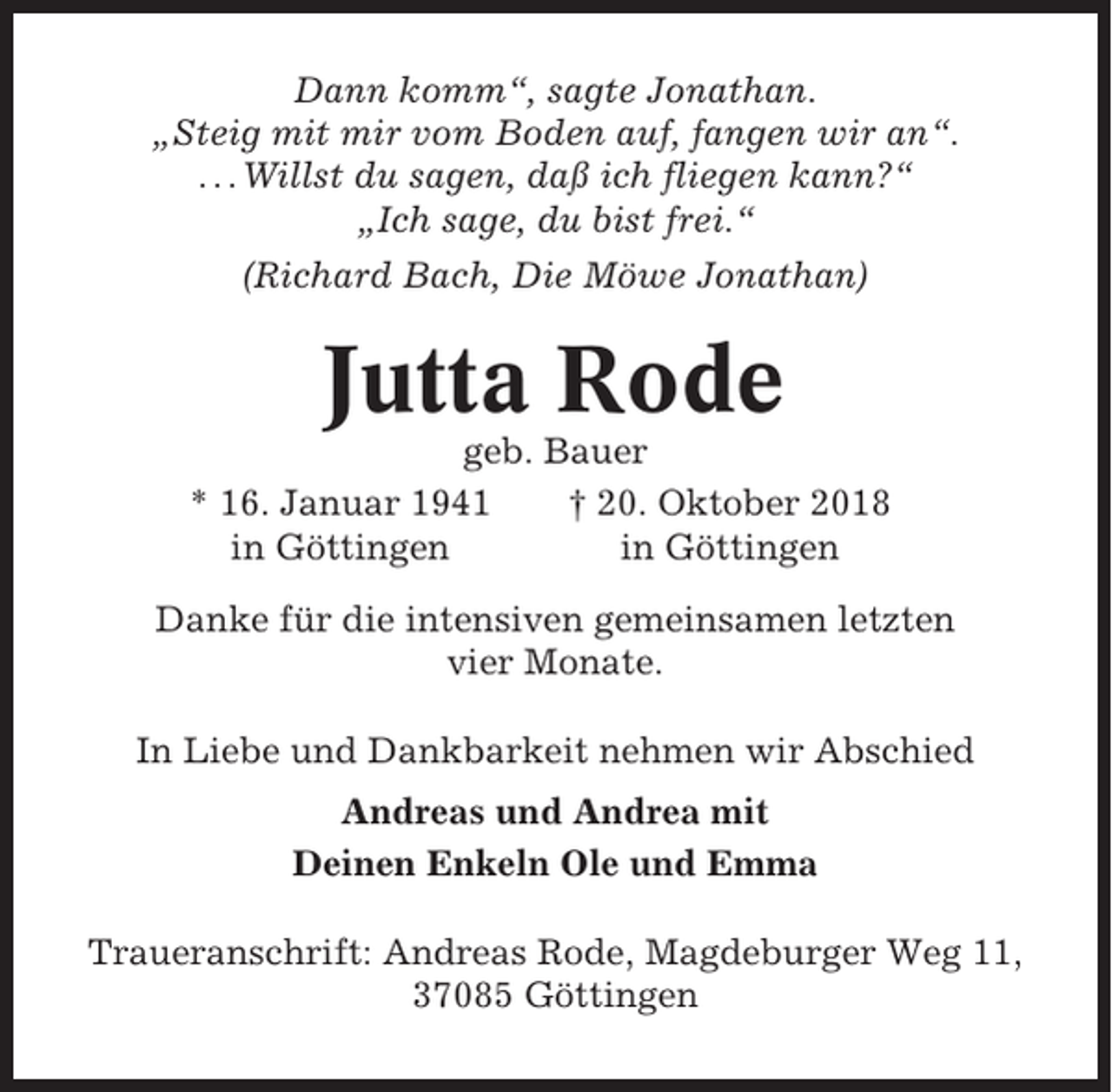 <p>Dann komm“, sagte Jonathan.<br />„Steig mit mir vom Boden auf, fangen wir an“.<br />. . . Willst du sagen, daß ich fliegen kann?“<br />„Ich sage, du bist frei.“<br />(Richard Bach, Die Möwe Jonathan)</p><p>Jutta Rode<br />geb. Bauer<br />* 16. Januar 1941<br />† 20. Oktober 2018<br />in Göttingen<br />in Göttingen<br />Danke für die intensiven gemeinsamen letzten<br />vier Monate.<br />In Liebe und Dankbarkeit nehmen wir Abschied<br />Andreas und Andrea mit<br />Deinen Enkeln Ole und Emma<br />Traueranschrift: Andreas Rode, Magdeburger Weg 11,<br />37085 Göttingen</p>