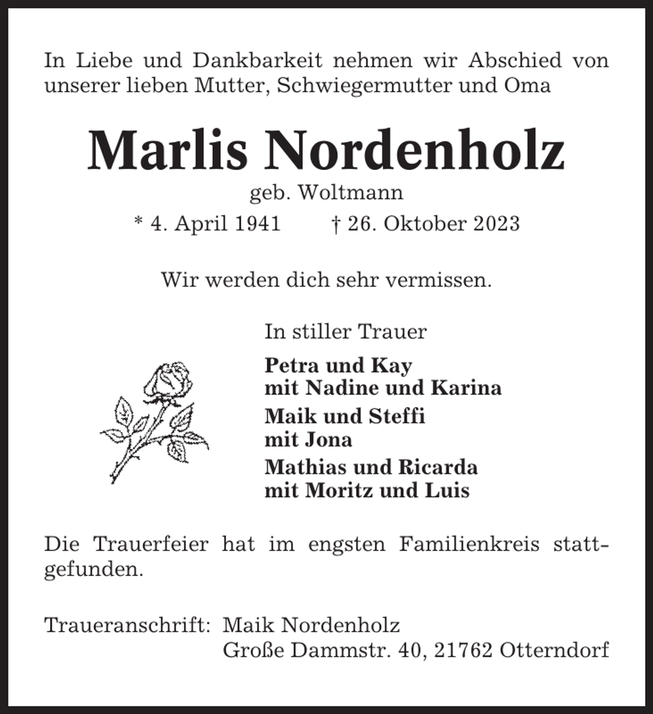 <p>In Liebe und Dankbarkeit nehmen wir Abschied von<br />unserer lieben Mutter, Schwiegermutter und Oma</p><p>Marlis Nordenholz<br />geb. Woltmann<br />* 4. April 1941<br />† 26. Oktober 2023<br />Wir werden dich sehr vermissen.<br />In stiller Trauer<br />Petra und Kay<br />mit Nadine und Karina<br />Maik und Steffi<br />mit Jona<br />Mathias und Ricarda<br />mit Moritz und Luis<br />Die Trauerfeier hat im engsten Familienkreis stattgefunden.<br />Traueranschrift: Maik Nordenholz<br />Große Dammstr. 40, 21762 Otterndorf</p>