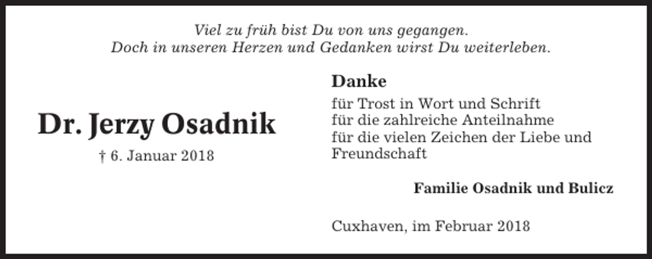 <p>Viel zu früh bist Du von uns gegangen.<br />Doch in unseren Herzen und Gedanken wirst Du weiterleben.</p><p>Danke</p><p>Dr. Jerzy Osadnik<br />† 6. Januar 2018</p><p>für Trost in Wort und Schrift<br />für die zahlreiche Anteilnahme<br />für die vielen Zeichen der Liebe und<br />Freundschaft<br />Familie Osadnik und Bulicz<br />Cuxhaven, im Februar 2018</p>