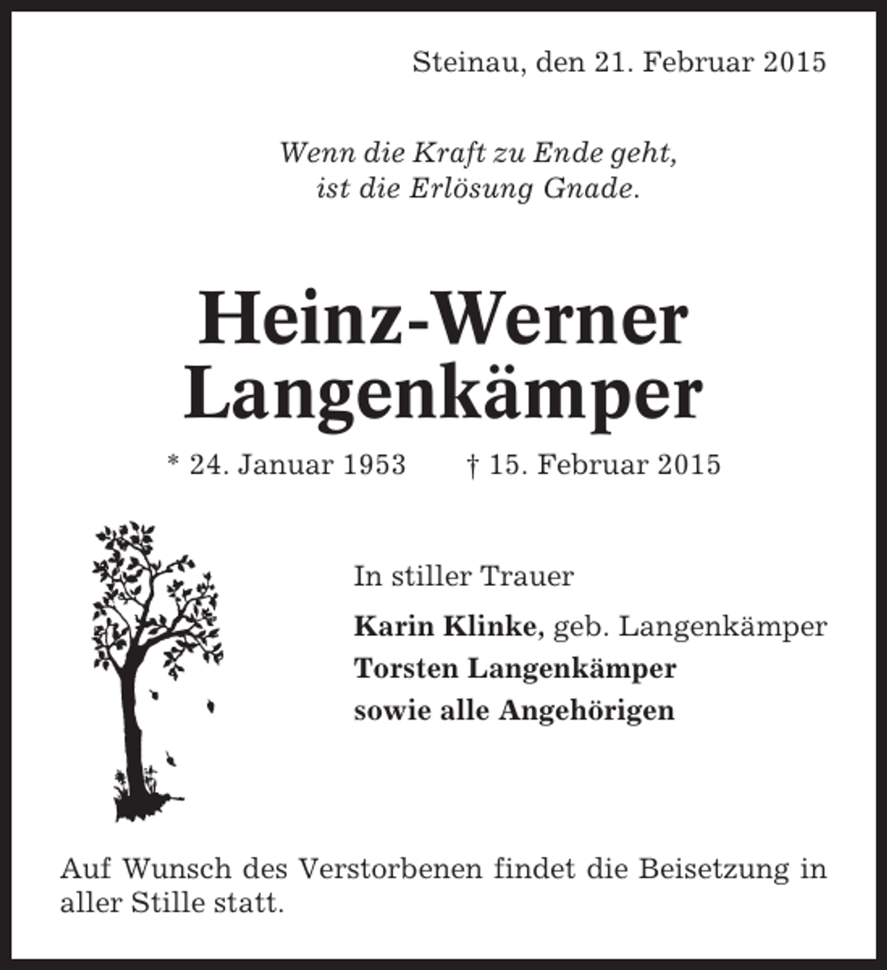 <p>Steinau, den 21. Februar 2015<br />Wenn die Kraft zu Ende geht,<br />ist die Erlösung Gnade.</p><p>Heinz-Werner<br />Langenkämper<br />* 24. Januar 1953</p><p>† 15. Februar 2015</p><p>In stiller Trauer<br />Karin Klinke, geb. Langenkämper<br />Torsten Langenkämper<br />sowie alle Angehörigen</p><p>Auf Wunsch des Verstorbenen findet die Beisetzung in<br />aller Stille statt.</p>