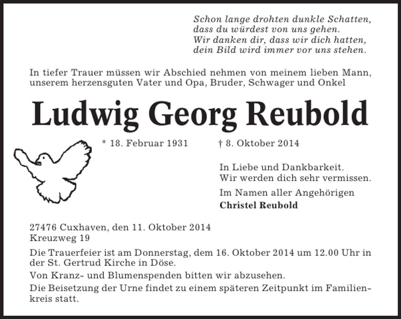 <p>Schon lange drohten dunkle Schatten,<br />dass du würdest von uns gehen.<br />Wir danken dir, dass wir dich hatten,<br />dein Bild wird immer vor uns stehen.<br />In tiefer Trauer müssen wir Abschied nehmen von meinem lieben Mann,<br />unserem herzensguten Vater und Opa, Bruder, Schwager und Onkel</p><p>Ludwig Georg Reubold<br />* 18. Februar 1931</p><p>† 8. Oktober 2014<br />In Liebe und Dankbarkeit.<br />Wir werden dich sehr vermissen.<br />Im Namen aller Angehörigen<br />Christel Reubold</p><p>27476 Cuxhaven, den 11. Oktober 2014<br />Kreuzweg 19<br />Die Trauerfeier ist am Donnerstag, dem 16. Oktober 2014 um 12.00 Uhr in<br />der St. Gertrud Kirche in Döse.<br />Von Kranz- und Blumenspenden bitten wir abzusehen.<br />Die Beisetzung der Urne findet zu einem späteren Zeitpunkt im Familienkreis statt.</p>
