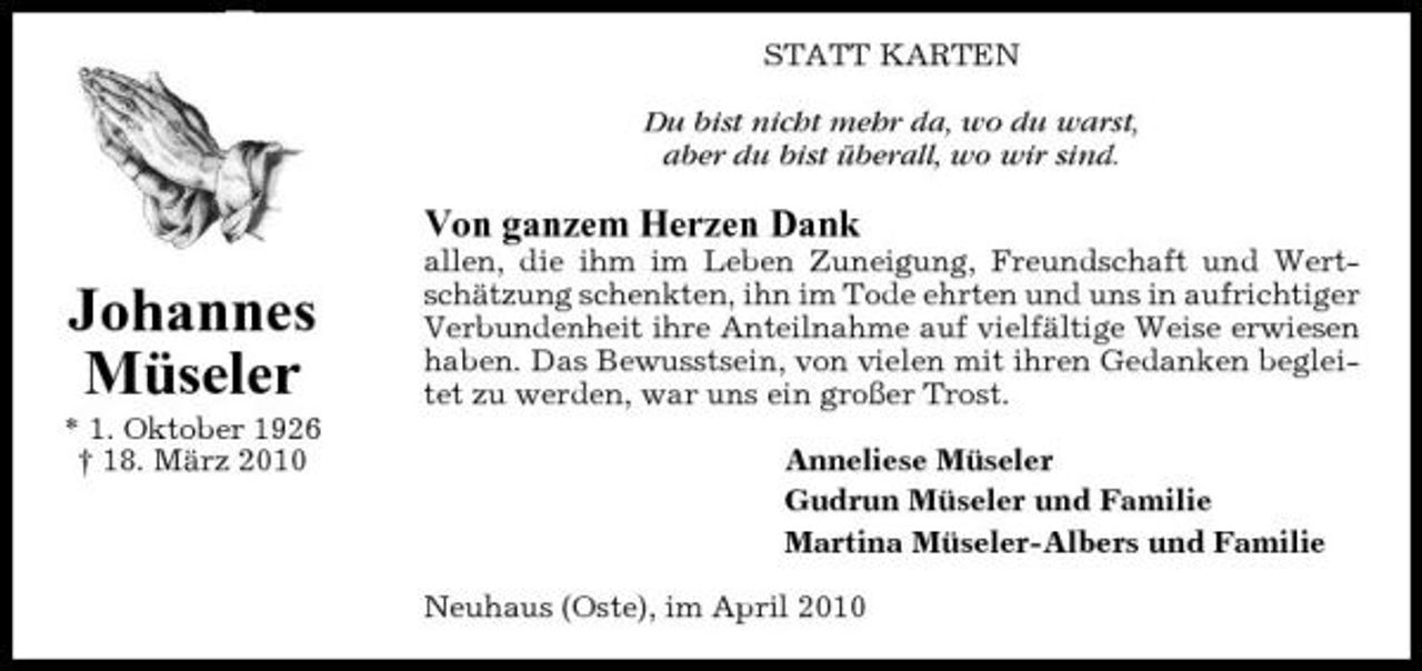 <p>STATT KARTEN Du bist nicht mehr da, wo du warst, aber du bist überall, wo wir sind.</p><p>Von ganzem Herzen Dank</p><p>Johannes Müseler<br />* 1. Oktober 1926 † 18. März 2010</p><p>allen, die ihm im Leben Zuneigung, Freundschaft und Wertschätzung schenkten, ihn im Tode ehrten und uns in aufrichtiger Verbundenheit ihre Anteilnahme auf vielfältige Weise erwiesen haben. Das Bewusstsein, von vielen mit ihren Gedanken begleitet zu werden, war uns ein großer Trost. Anneliese Müseler Gudrun Müseler und Familie Martina Müseler-Albers und Familie Neuhaus (Oste), im April 2010</p>
