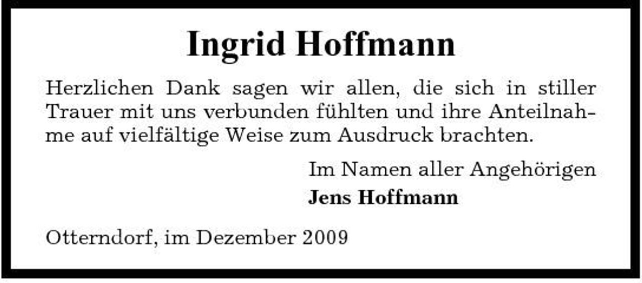 <p>Ingrid Hoffmann<br />Herzlichen Dank sagen wir allen, die sich in stiller Trauer mit uns verbunden fühlten und ihre Anteilnahme auf vielfältige Weise zum Ausdruck brachten. Im Namen aller Angehörigen Jens Hoffmann Otterndorf, im Dezember 2009</p>