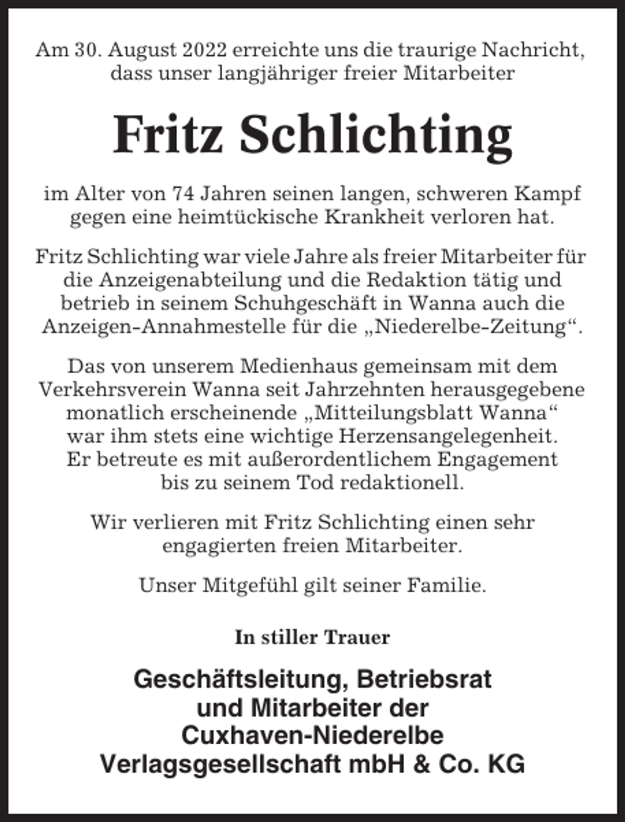 <p>Am 30. August 2022 erreichte uns die traurige Nachricht,<br />dass unser langjähriger freier Mitarbeiter</p><p>Fritz Schlichting<br />im Alter von 74 Jahren seinen langen, schweren Kampf<br />gegen eine heimtückische Krankheit verloren hat.<br />Fritz Schlichting war viele Jahre als freier Mitarbeiter für<br />die Anzeigenabteilung und die Redaktion tätig und<br />betrieb in seinem Schuhgeschäft in Wanna auch die<br />Anzeigen-Annahmestelle für die „Niederelbe-Zeitung“.<br />Das von unserem Medienhaus gemeinsam mit dem<br />Verkehrsverein Wanna seit Jahrzehnten herausgegebene<br />monatlich erscheinende „Mitteilungsblatt Wanna“<br />war ihm stets eine wichtige Herzensangelegenheit.<br />Er betreute es mit außerordentlichem Engagement<br />bis zu seinem Tod redaktionell.<br />Wir verlieren mit Fritz Schlichting einen sehr<br />engagierten freien Mitarbeiter.<br />Unser Mitgefühl gilt seiner Familie.<br />In stiller Trauer</p><p>Geschäftsleitung, Betriebsrat<br />und Mitarbeiter der<br />Cuxhaven-Niederelbe<br />Verlagsgesellschaft mbH &amp; Co. KG</p>