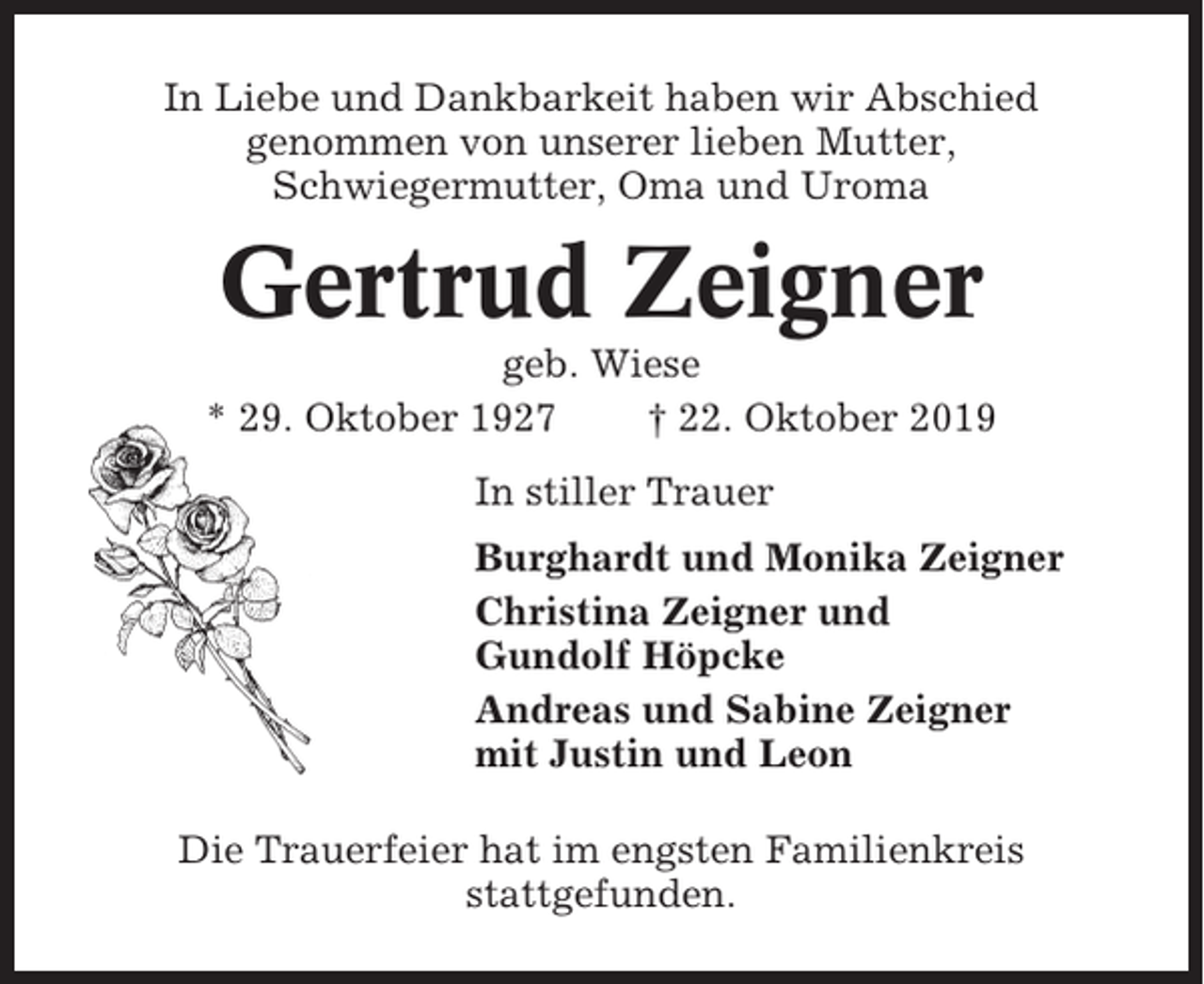 <p>In Liebe und Dankbarkeit haben wir Abschied<br />genommen von unserer lieben Mutter,<br />Schwiegermutter, Oma und Uroma</p><p>Gertrud Zeigner<br />geb. Wiese<br />* 29. Oktober 1927<br />† 22. Oktober 2019<br />In stiller Trauer<br />Burghardt und Monika Zeigner<br />Christina Zeigner und<br />Gundolf Höpcke<br />Andreas und Sabine Zeigner<br />mit Justin und Leon<br />Die Trauerfeier hat im engsten Familienkreis<br />stattgefunden.</p>