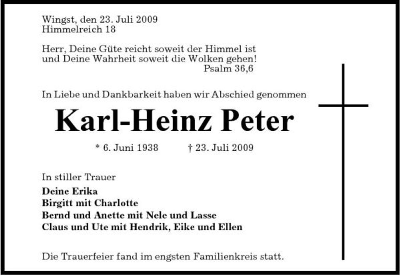 <p>Wingst, den 23. Juli 2009 Himmelreich 18 Herr, Deine Güte reicht soweit der Himmel ist und Deine Wahrheit soweit die Wolken gehen! Psalm 36,6 In Liebe und Dankbarkeit haben wir Abschied genommen</p><p>Karl-Heinz Peter<br />* 6. Juni 1938 † 23. Juli 2009 In stiller Trauer Deine Erika Birgitt mit Charlotte Bernd und Anette mit Nele und Lasse Claus und Ute mit Hendrik, Eike und Ellen Die Trauerfeier fand im engsten Familienkreis statt.</p>