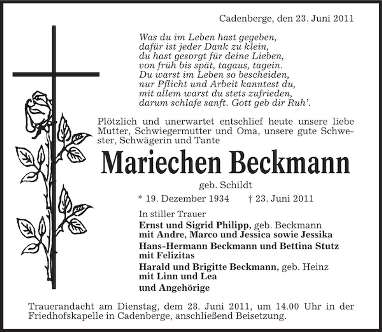 <p>Cadenberge, den 23. Juni 2011 Was du im Leben hast gegeben, dafür ist jeder Dank zu klein, du hast gesorgt für deine Lieben, von früh bis spät, tagaus, tagein. Du warst im Leben so bescheiden, nur Pflicht und Arbeit kanntest du, mit allem warst du stets zufrieden, darum schlafe sanft. Gott geb dir Ruh’. Plötzlich und unerwartet entschlief heute unsere liebe Mutter, Schwiegermutter und Oma, unsere gute Schwester, Schwägerin und Tante</p><p>Mariechen Beckmann<br />geb. Schildt * 19. Dezember 1934 † 23. Juni 2011<br />In stiller Trauer</p><p>Ernst und Sigrid Philipp, geb. Beckmann mit Andre, Marco und Jessica sowie Jessika Hans-Hermann Beckmann und Bettina Stutz mit Felizitas Harald und Brigitte Beckmann, geb. Heinz mit Linn und Lea und Angehörige Trauerandacht am Dienstag, dem 28. Juni 2011, um 14.00 Uhr in der Friedhofskapelle in Cadenberge, anschließend Beisetzung.</p>