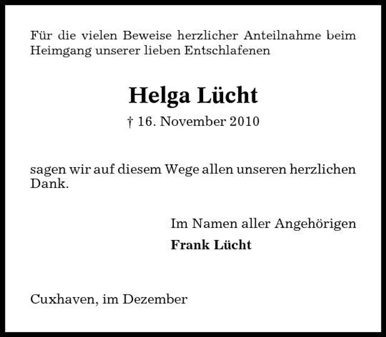 <p>Für die vielen Beweise herzlicher Anteilnahme beim Heimgang unserer lieben Entschlafenen</p><p>Helga Lücht<br />† 16. November 2010 sagen wir auf diesem Wege allen unseren herzlichen Dank. Im Namen aller Angehörigen Frank Lücht</p><p>Cuxhaven, im Dezember</p>